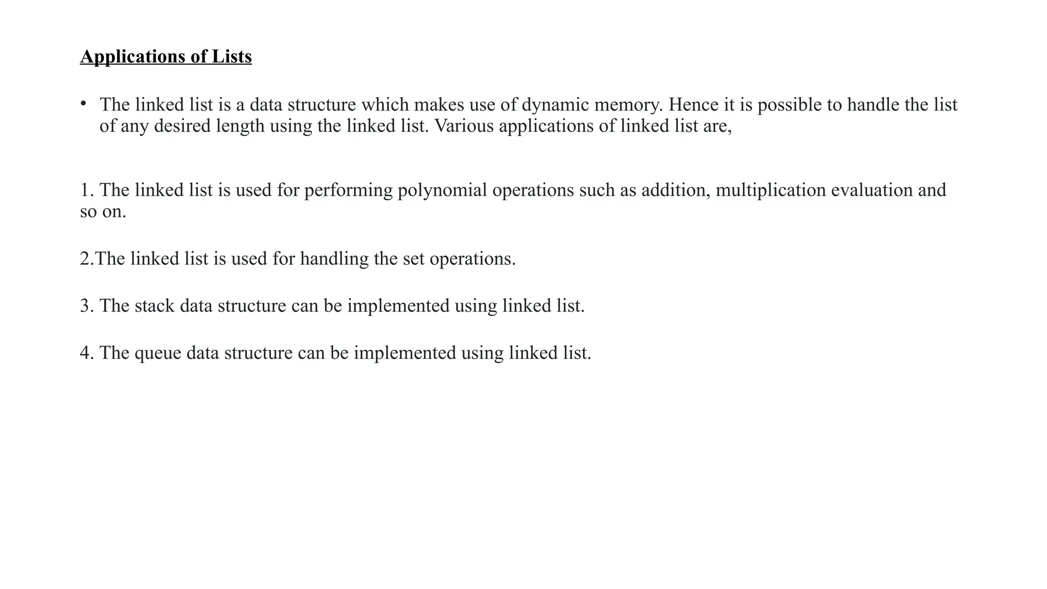 Applications of Lists
• The linked list is a data structure which makes use of dynamic memory. Hence it is possible to handle the list
of any desired length using the linked list. Various applications of linked list are,
1. The linked list is used for performing polynomial operations such as addition, multiplication evaluation and
so on.
2.The linked list is used for handling the set operations.
3. The stack data structure can be implemented using linked list.
4. The queue data structure can be implemented using linked list.
 