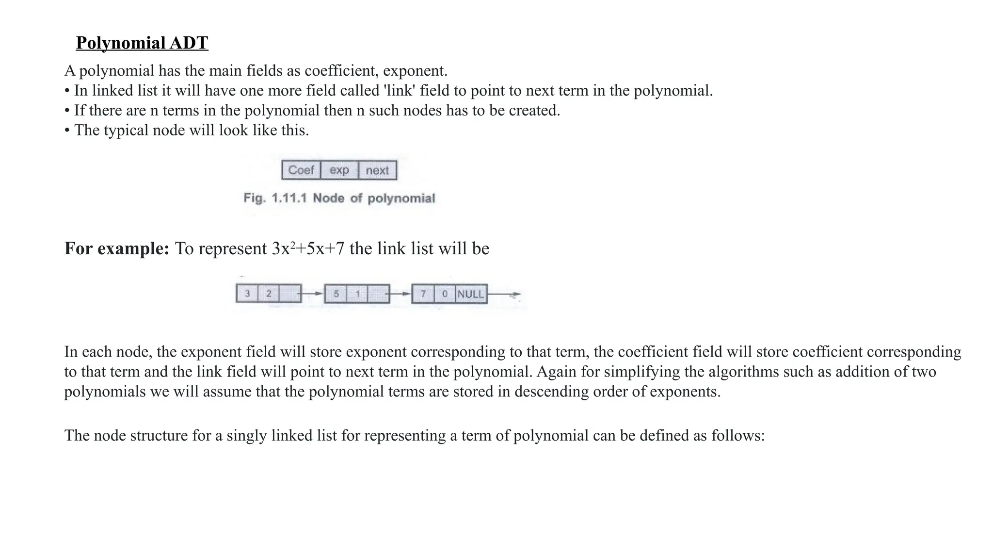 Polynomial ADT
A polynomial has the main fields as coefficient, exponent.
• In linked list it will have one more field called 'link' field to point to next term in the polynomial.
• If there are n terms in the polynomial then n such nodes has to be created.
• The typical node will look like this.
For example: To represent 3x2
+5x+7 the link list will be
In each node, the exponent field will store exponent corresponding to that term, the coefficient field will store coefficient corresponding
to that term and the link field will point to next term in the polynomial. Again for simplifying the algorithms such as addition of two
polynomials we will assume that the polynomial terms are stored in descending order of exponents.
The node structure for a singly linked list for representing a term of polynomial can be defined as follows:
 