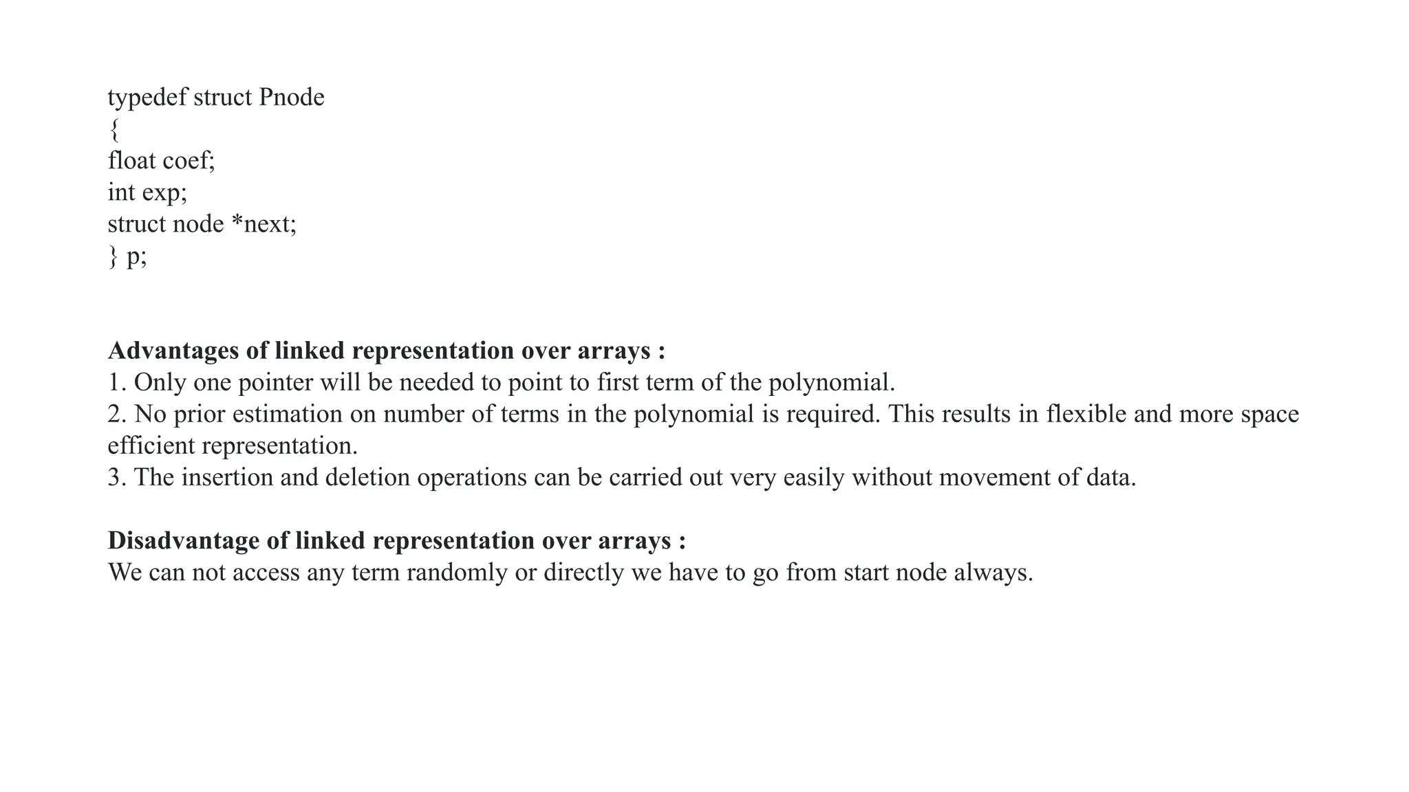 typedef struct Pnode
{
float coef;
int exp;
struct node *next;
} p;
Advantages of linked representation over arrays :
1. Only one pointer will be needed to point to first term of the polynomial.
2. No prior estimation on number of terms in the polynomial is required. This results in flexible and more space
efficient representation.
3. The insertion and deletion operations can be carried out very easily without movement of data.
Disadvantage of linked representation over arrays :
We can not access any term randomly or directly we have to go from start node always.
 
