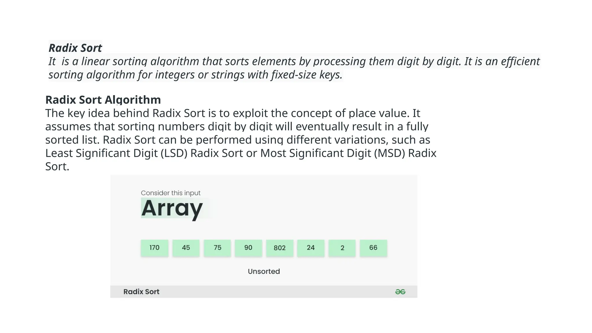 Radix Sort
It is a linear sorting algorithm that sorts elements by processing them digit by digit. It is an efficient
sorting algorithm for integers or strings with fixed-size keys.
Radix Sort Algorithm
The key idea behind Radix Sort is to exploit the concept of place value. It
assumes that sorting numbers digit by digit will eventually result in a fully
sorted list. Radix Sort can be performed using different variations, such as
Least Significant Digit (LSD) Radix Sort or Most Significant Digit (MSD) Radix
Sort.
 