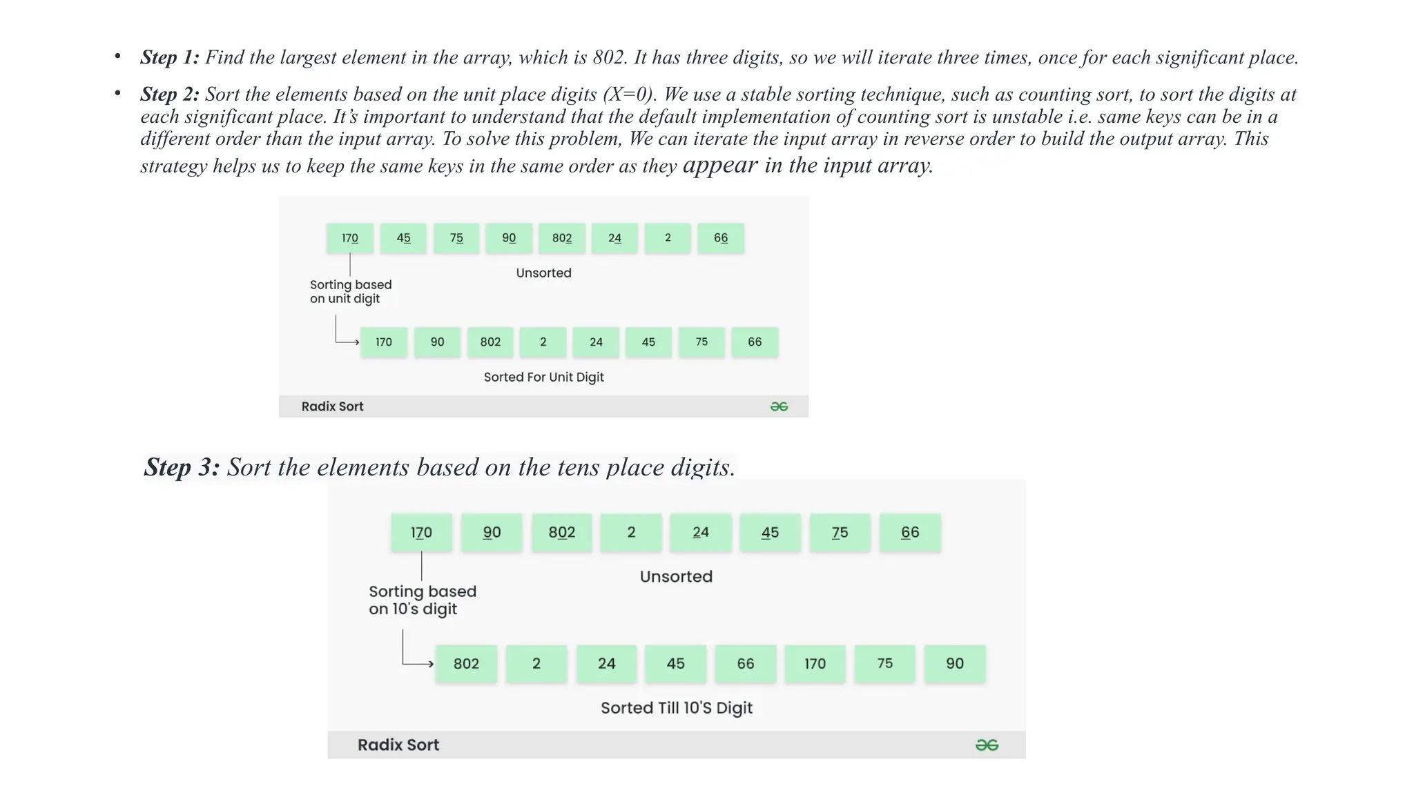 • Step 1: Find the largest element in the array, which is 802. It has three digits, so we will iterate three times, once for each significant place.
• Step 2: Sort the elements based on the unit place digits (X=0). We use a stable sorting technique, such as counting sort, to sort the digits at
each significant place. It’s important to understand that the default implementation of counting sort is unstable i.e. same keys can be in a
different order than the input array. To solve this problem, We can iterate the input array in reverse order to build the output array. This
strategy helps us to keep the same keys in the same order as they appear in the input array.
Step 3: Sort the elements based on the tens place digits.
 