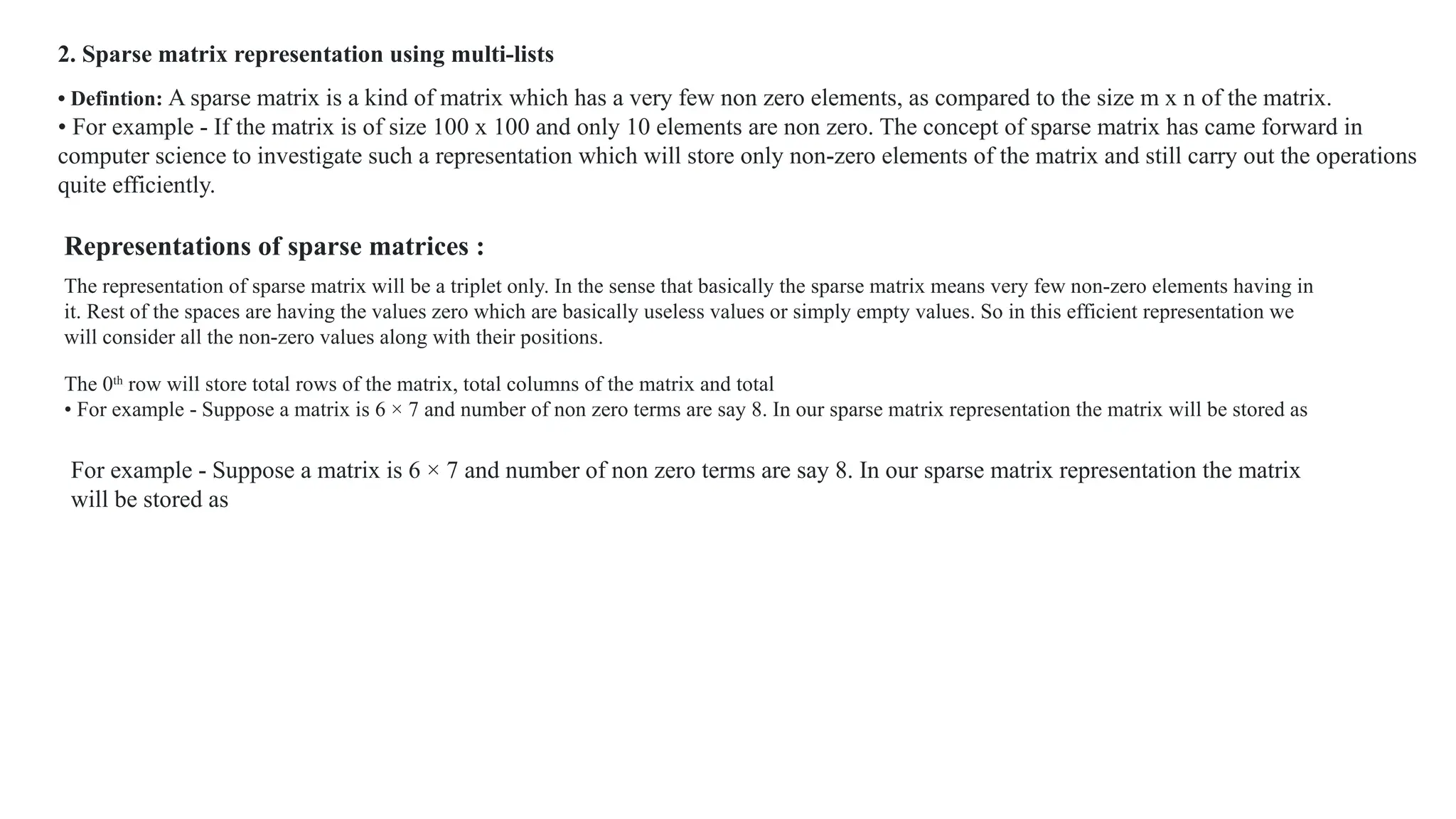 2. Sparse matrix representation using multi-lists
• Defintion: A sparse matrix is a kind of matrix which has a very few non zero elements, as compared to the size m x n of the matrix.
• For example - If the matrix is of size 100 x 100 and only 10 elements are non zero. The concept of sparse matrix has came forward in
computer science to investigate such a representation which will store only non-zero elements of the matrix and still carry out the operations
quite efficiently.
Representations of sparse matrices :
The representation of sparse matrix will be a triplet only. In the sense that basically the sparse matrix means very few non-zero elements having in
it. Rest of the spaces are having the values zero which are basically useless values or simply empty values. So in this efficient representation we
will consider all the non-zero values along with their positions.
The 0th
row will store total rows of the matrix, total columns of the matrix and total
• For example - Suppose a matrix is 6 × 7 and number of non zero terms are say 8. In our sparse matrix representation the matrix will be stored as
For example - Suppose a matrix is 6 × 7 and number of non zero terms are say 8. In our sparse matrix representation the matrix
will be stored as
 