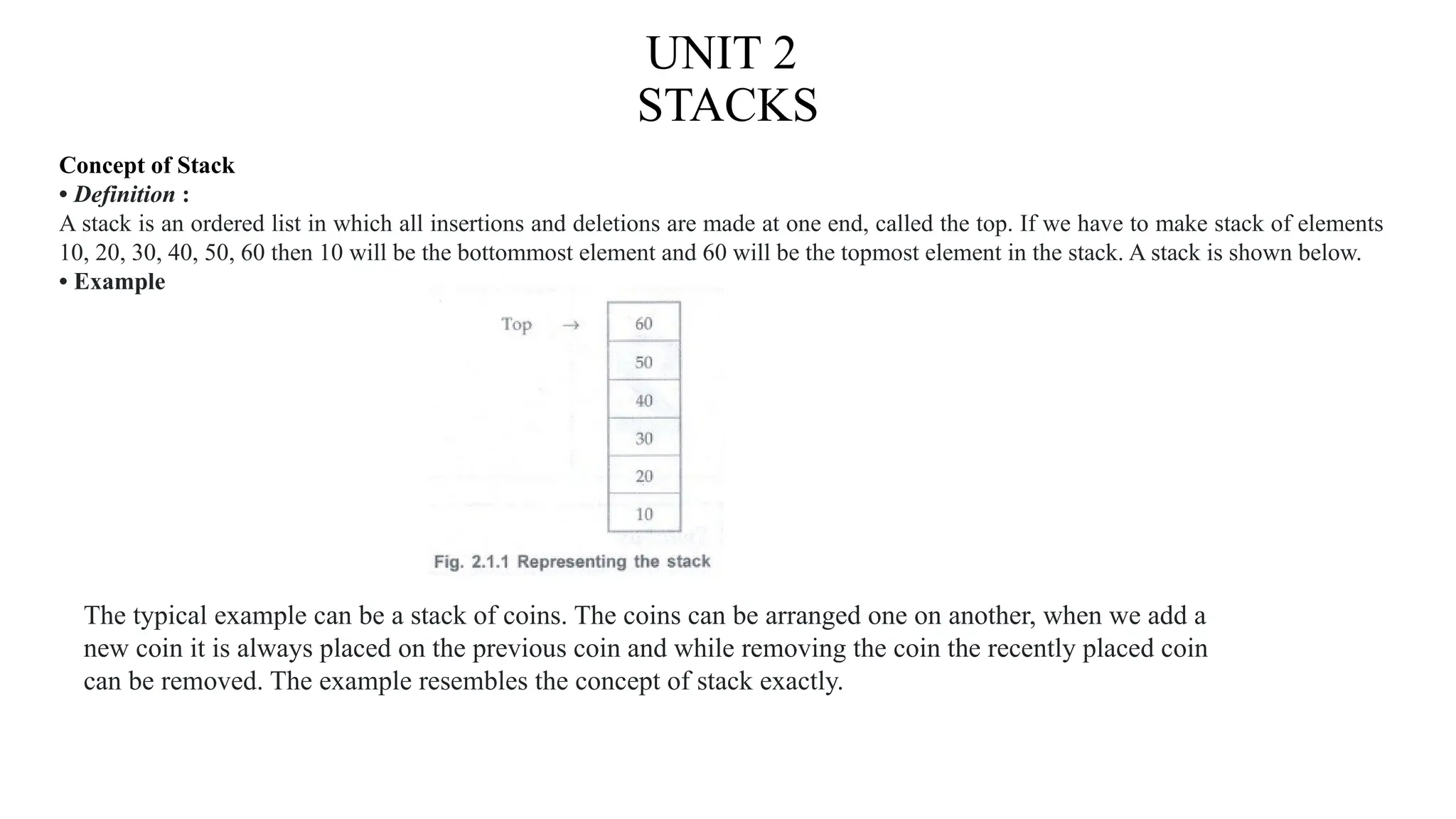 UNIT 2
STACKS
Concept of Stack
• Definition :
A stack is an ordered list in which all insertions and deletions are made at one end, called the top. If we have to make stack of elements
10, 20, 30, 40, 50, 60 then 10 will be the bottommost element and 60 will be the topmost element in the stack. A stack is shown below.
• Example
The typical example can be a stack of coins. The coins can be arranged one on another, when we add a
new coin it is always placed on the previous coin and while removing the coin the recently placed coin
can be removed. The example resembles the concept of stack exactly.
 