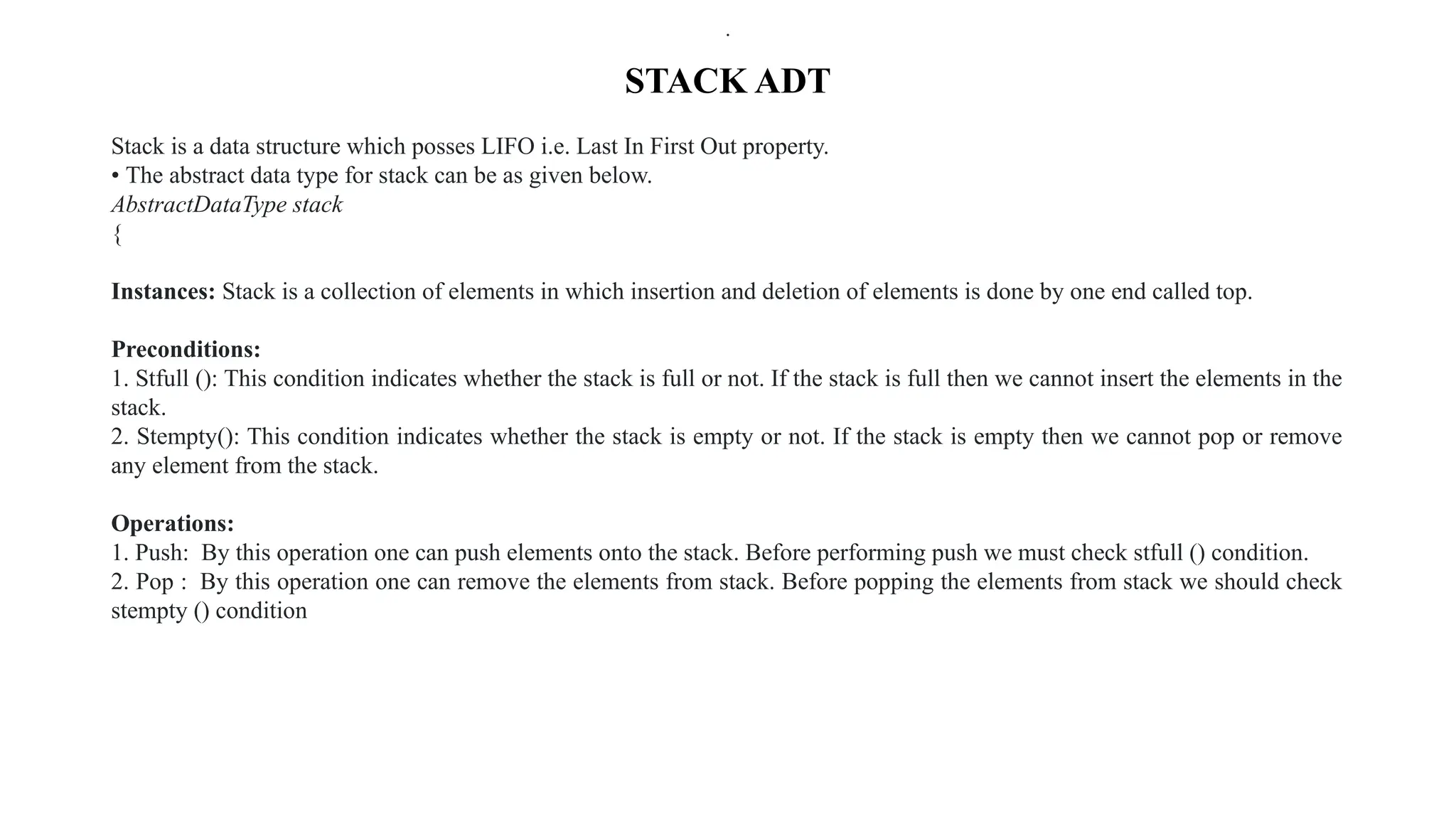 STACK ADT
Stack is a data structure which posses LIFO i.e. Last In First Out property.
• The abstract data type for stack can be as given below.
AbstractDataType stack
{
Instances: Stack is a collection of elements in which insertion and deletion of elements is done by one end called top.
Preconditions:
1. Stfull (): This condition indicates whether the stack is full or not. If the stack is full then we cannot insert the elements in the
stack.
2. Stempty(): This condition indicates whether the stack is empty or not. If the stack is empty then we cannot pop or remove
any element from the stack.
Operations:
1. Push: By this operation one can push elements onto the stack. Before performing push we must check stfull () condition.
2. Pop : By this operation one can remove the elements from stack. Before popping the elements from stack we should check
stempty () condition
.
.
.
 