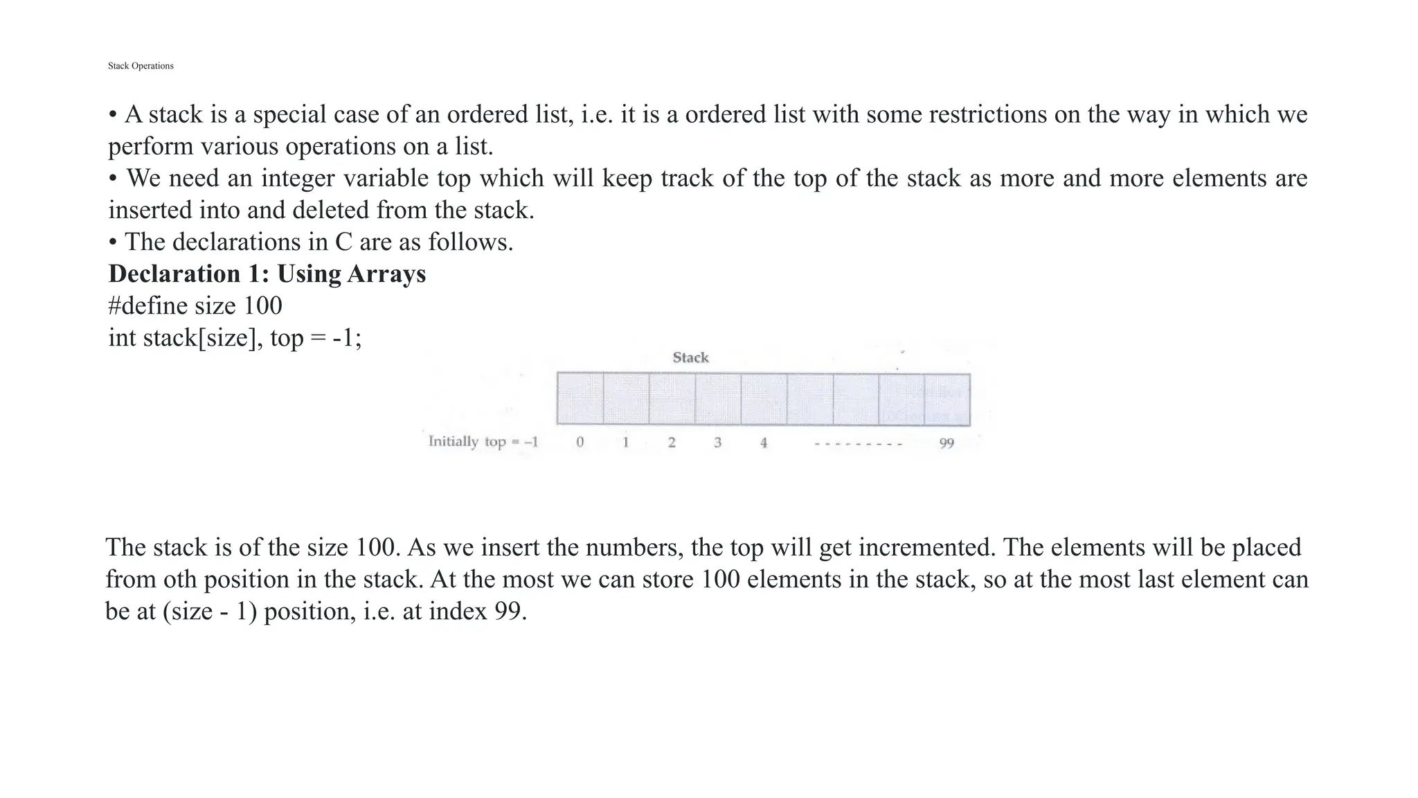 Stack Operations
• A stack is a special case of an ordered list, i.e. it is a ordered list with some restrictions on the way in which we
perform various operations on a list.
• We need an integer variable top which will keep track of the top of the stack as more and more elements are
inserted into and deleted from the stack.
• The declarations in C are as follows.
Declaration 1: Using Arrays
#define size 100
int stack[size], top = -1;
The stack is of the size 100. As we insert the numbers, the top will get incremented. The elements will be placed
from oth position in the stack. At the most we can store 100 elements in the stack, so at the most last element can
be at (size - 1) position, i.e. at index 99.
 