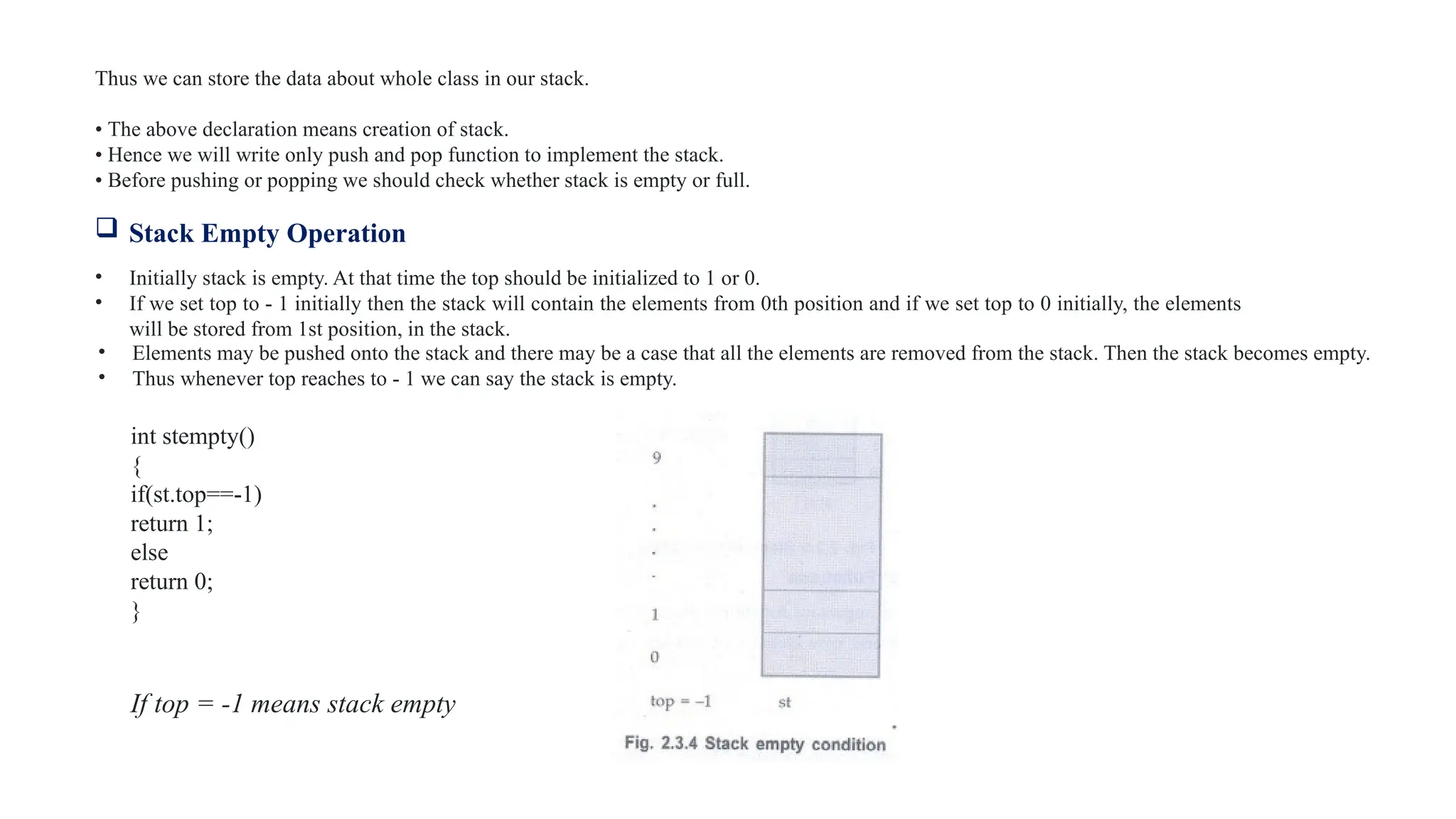 Thus we can store the data about whole class in our stack.
• The above declaration means creation of stack.
• Hence we will write only push and pop function to implement the stack.
• Before pushing or popping we should check whether stack is empty or full.
 Stack Empty Operation
• Initially stack is empty. At that time the top should be initialized to 1 or 0.
• If we set top to - 1 initially then the stack will contain the elements from 0th position and if we set top to 0 initially, the elements
will be stored from 1st position, in the stack.
• Elements may be pushed onto the stack and there may be a case that all the elements are removed from the stack. Then the stack becomes empty.
• Thus whenever top reaches to - 1 we can say the stack is empty.
int stempty()
{
if(st.top==-1)
return 1;
else
return 0;
}
If top = -1 means stack empty
 