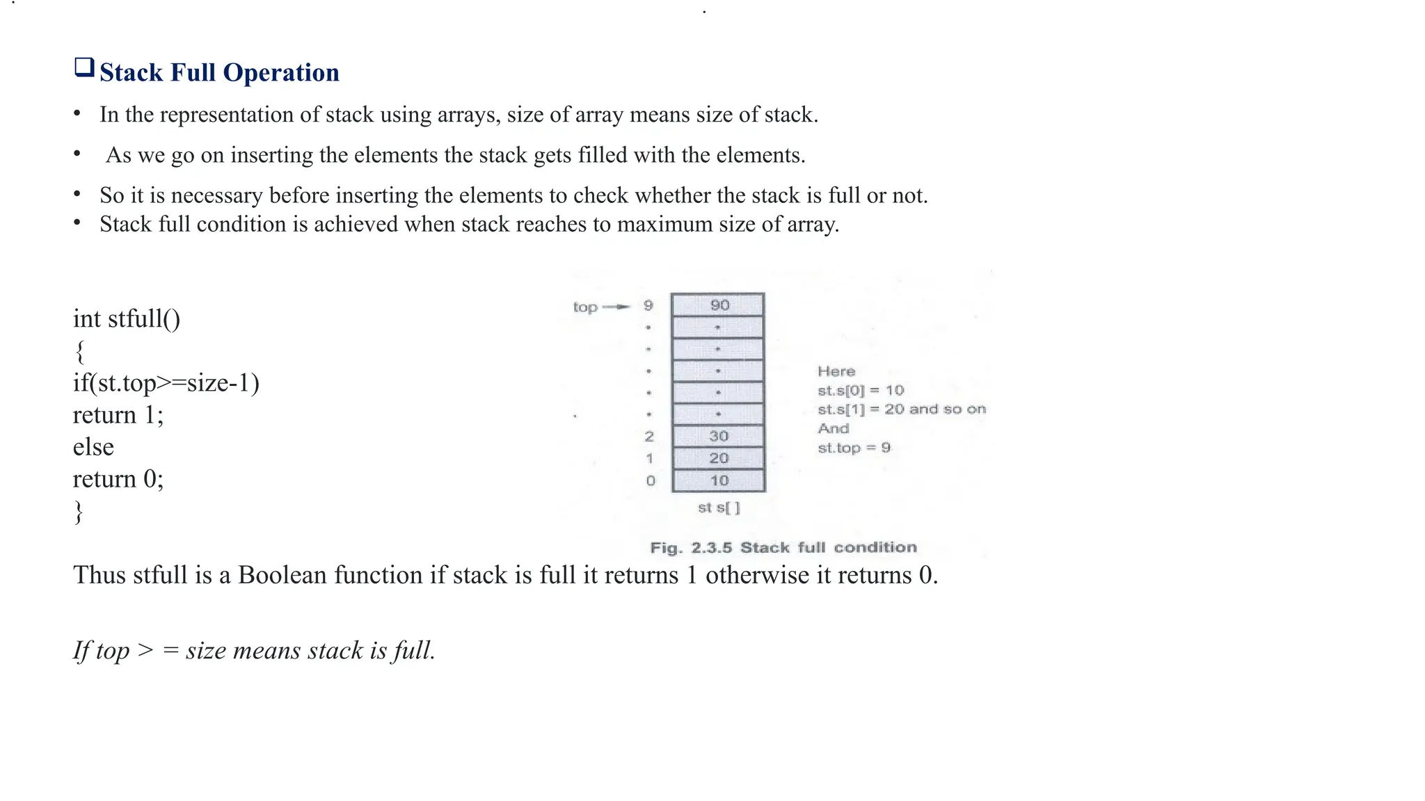 Stack Full Operation
• In the representation of stack using arrays, size of array means size of stack.
• As we go on inserting the elements the stack gets filled with the elements.
• So it is necessary before inserting the elements to check whether the stack is full or not.
• Stack full condition is achieved when stack reaches to maximum size of array.
int stfull()
{
if(st.top>=size-1)
return 1;
else
return 0;
}
Thus stfull is a Boolean function if stack is full it returns 1 otherwise it returns 0.
If top > = size means stack is full.
.
.
 
