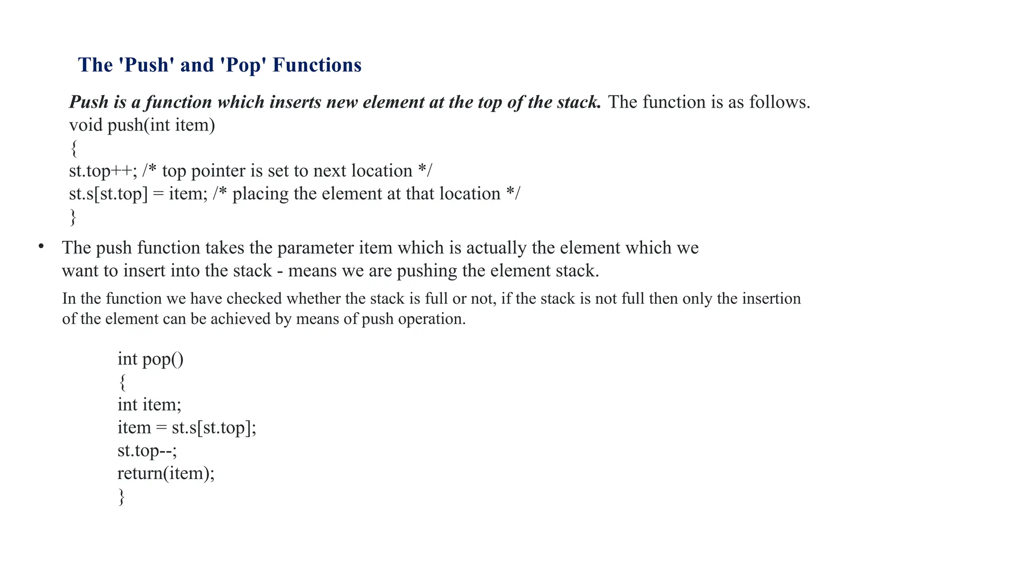 The 'Push' and 'Pop' Functions
Push is a function which inserts new element at the top of the stack. The function is as follows.
void push(int item)
{
st.top++; /* top pointer is set to next location */
st.s[st.top] = item; /* placing the element at that location */
}
• The push function takes the parameter item which is actually the element which we
want to insert into the stack - means we are pushing the element stack.
In the function we have checked whether the stack is full or not, if the stack is not full then only the insertion
of the element can be achieved by means of push operation.
int pop()
{
int item;
item = st.s[st.top];
st.top--;
return(item);
}
 