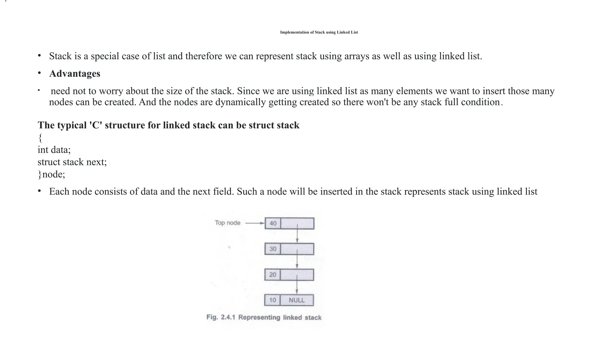 Implementation of Stack using Linked List
• Stack is a special case of list and therefore we can represent stack using arrays as well as using linked list.
• Advantages
• need not to worry about the size of the stack. Since we are using linked list as many elements we want to insert those many
nodes can be created. And the nodes are dynamically getting created so there won't be any stack full condition.
The typical 'C' structure for linked stack can be struct stack
{
int data;
struct stack next;
}node;
• Each node consists of data and the next field. Such a node will be inserted in the stack represents stack using linked list
.
 