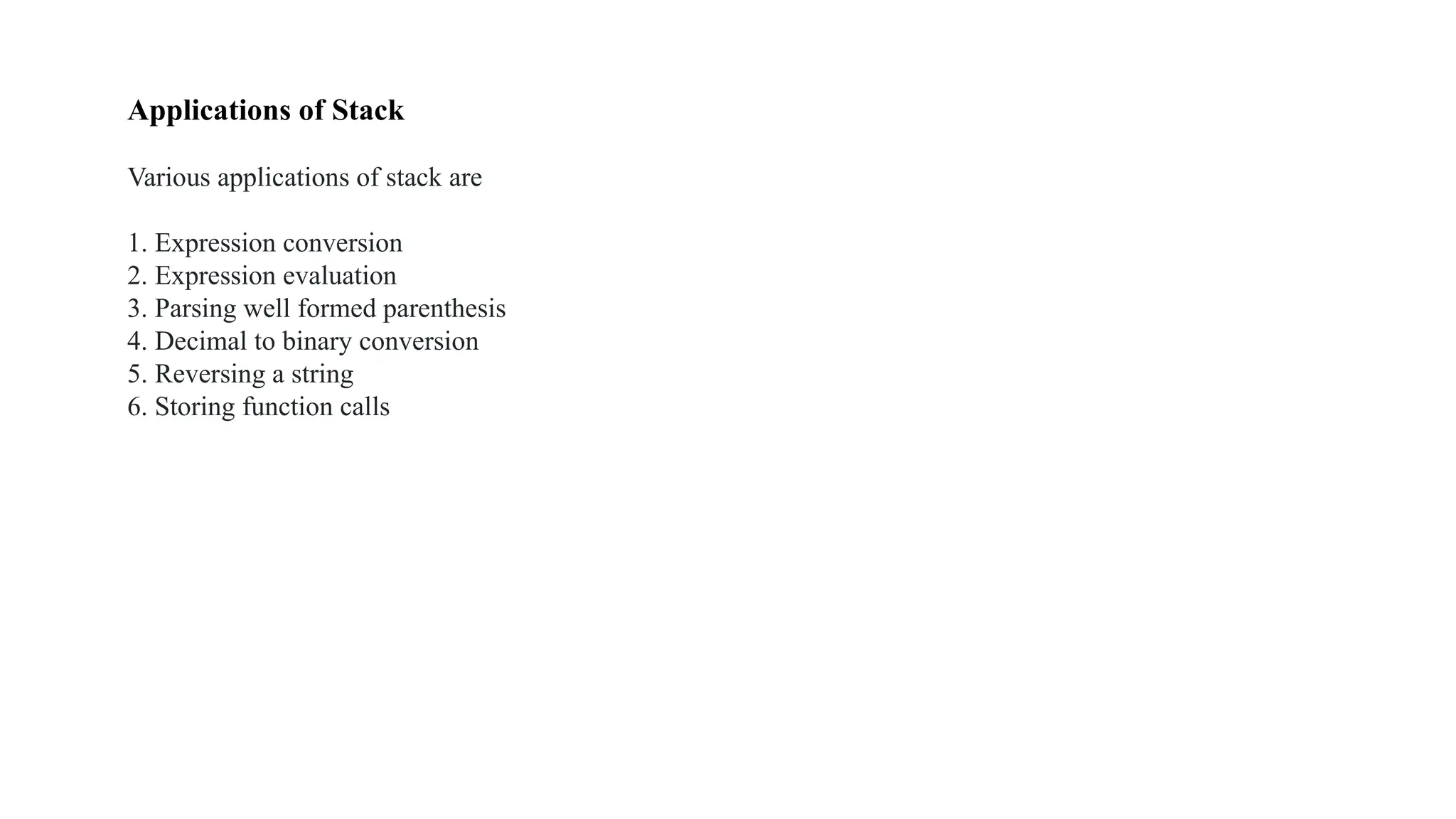 Applications of Stack
Various applications of stack are
1. Expression conversion
2. Expression evaluation
3. Parsing well formed parenthesis
4. Decimal to binary conversion
5. Reversing a string
6. Storing function calls
 