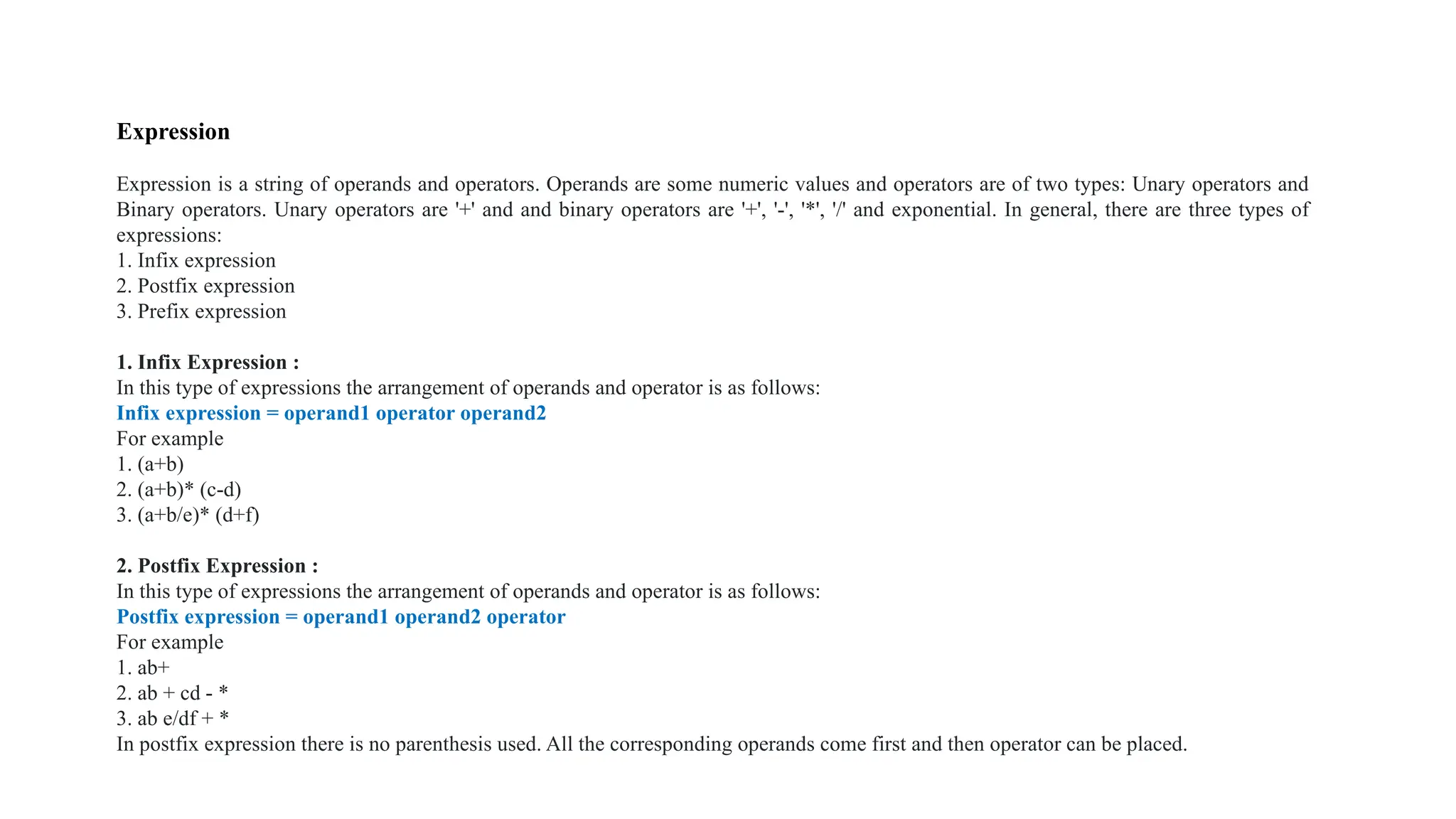 Expression
Expression is a string of operands and operators. Operands are some numeric values and operators are of two types: Unary operators and
Binary operators. Unary operators are '+' and and binary operators are '+', '-', '*', '/' and exponential. In general, there are three types of
expressions:
1. Infix expression
2. Postfix expression
3. Prefix expression
1. Infix Expression :
In this type of expressions the arrangement of operands and operator is as follows:
Infix expression = operand1 operator operand2
For example
1. (a+b)
2. (a+b)* (c-d)
3. (a+b/e)* (d+f)
2. Postfix Expression :
In this type of expressions the arrangement of operands and operator is as follows:
Postfix expression = operand1 operand2 operator
For example
1. ab+
2. ab + cd - *
3. ab e/df + *
In postfix expression there is no parenthesis used. All the corresponding operands come first and then operator can be placed.
 