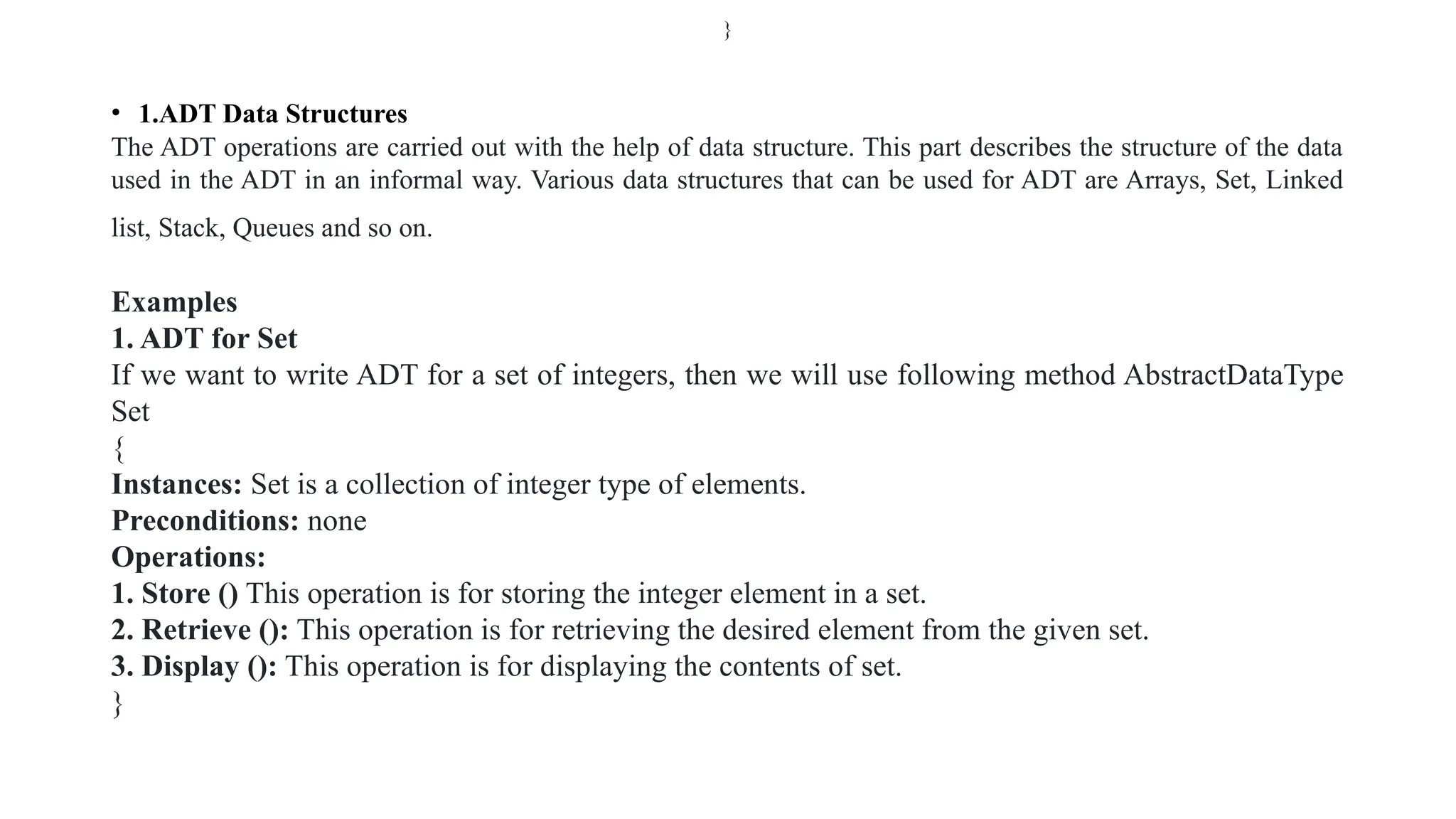 • 1.ADT Data Structures
The ADT operations are carried out with the help of data structure. This part describes the structure of the data
used in the ADT in an informal way. Various data structures that can be used for ADT are Arrays, Set, Linked
list, Stack, Queues and so on.
Examples
1. ADT for Set
If we want to write ADT for a set of integers, then we will use following method AbstractDataType
Set
{
Instances: Set is a collection of integer type of elements.
Preconditions: none
Operations:
1. Store () This operation is for storing the integer element in a set.
2. Retrieve (): This operation is for retrieving the desired element from the given set.
3. Display (): This operation is for displaying the contents of set.
}
}
 