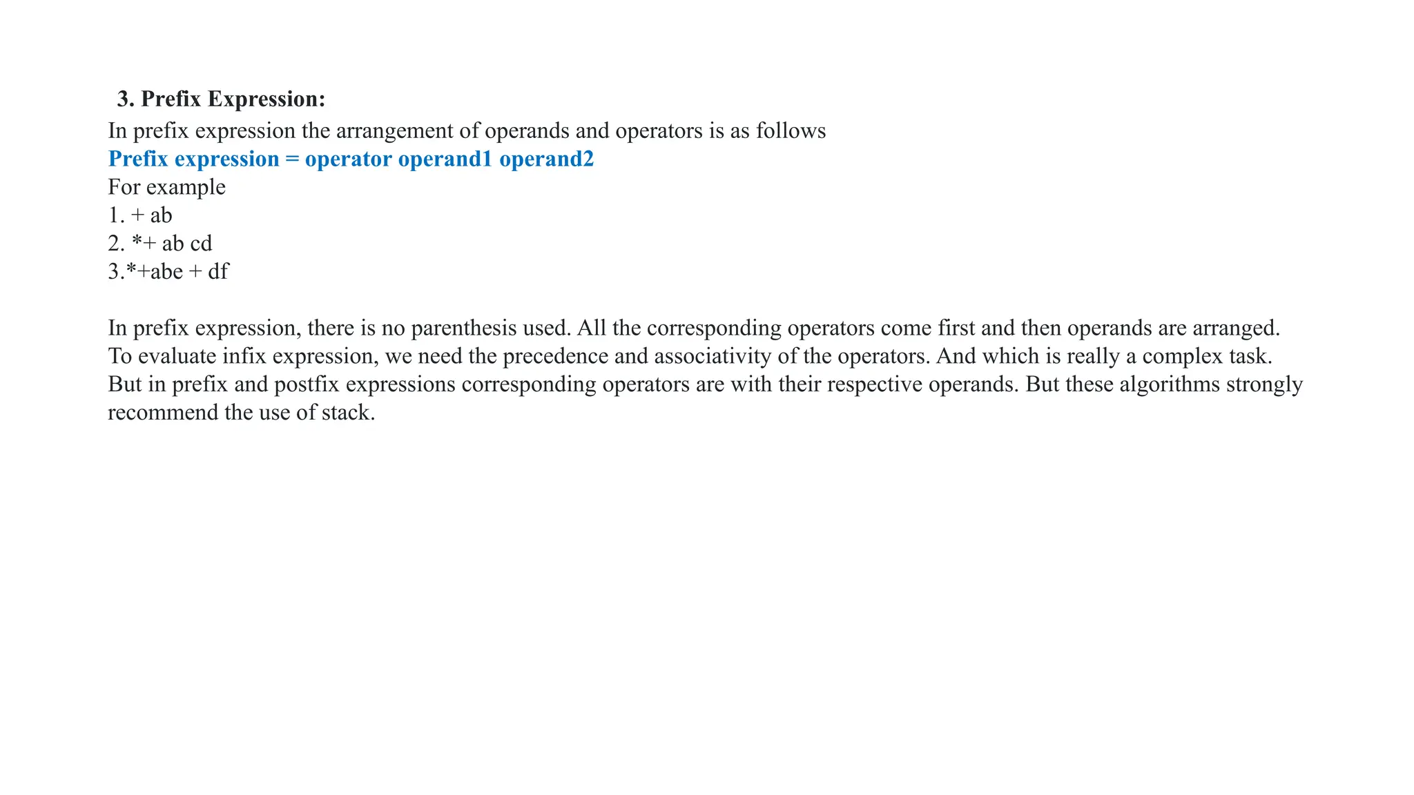 3. Prefix Expression:
In prefix expression the arrangement of operands and operators is as follows
Prefix expression = operator operand1 operand2
For example
1. + ab
2. *+ ab cd
3.*+abe + df
In prefix expression, there is no parenthesis used. All the corresponding operators come first and then operands are arranged.
To evaluate infix expression, we need the precedence and associativity of the operators. And which is really a complex task.
But in prefix and postfix expressions corresponding operators are with their respective operands. But these algorithms strongly
recommend the use of stack.
 