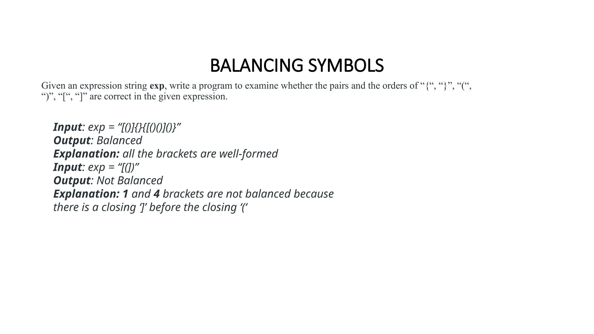 BALANCING SYMBOLS
Given an expression string exp, write a program to examine whether the pairs and the orders of “{“, “}”, “(“,
“)”, “[“, “]” are correct in the given expression.
Input: exp = “[()]{}{[()()]()}”
Output: Balanced
Explanation: all the brackets are well-formed
Input: exp = “[(])”
Output: Not Balanced
Explanation: 1 and 4 brackets are not balanced because
there is a closing ‘]’ before the closing ‘(‘
 