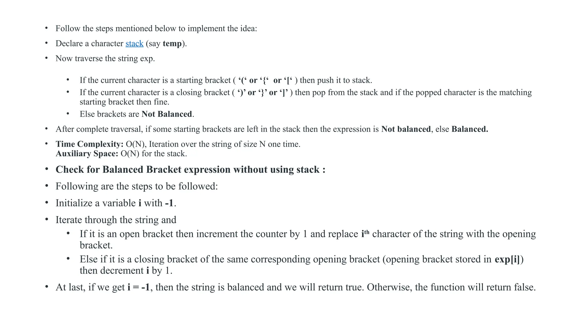• Follow the steps mentioned below to implement the idea:
• Declare a character stack (say temp).
• Now traverse the string exp.
• If the current character is a starting bracket ( ‘(‘ or ‘{‘ or ‘[‘ ) then push it to stack.
• If the current character is a closing bracket ( ‘)’ or ‘}’ or ‘]’ ) then pop from the stack and if the popped character is the matching
starting bracket then fine.
• Else brackets are Not Balanced.
• After complete traversal, if some starting brackets are left in the stack then the expression is Not balanced, else Balanced.
• Time Complexity: O(N), Iteration over the string of size N one time.
Auxiliary Space: O(N) for the stack.
• Check for Balanced Bracket expression without using stack :
• Following are the steps to be followed:
• Initialize a variable i with -1.
• Iterate through the string and
• If it is an open bracket then increment the counter by 1 and replace ith
character of the string with the opening
bracket.
• Else if it is a closing bracket of the same corresponding opening bracket (opening bracket stored in exp[i])
then decrement i by 1.
• At last, if we get i = -1, then the string is balanced and we will return true. Otherwise, the function will return false.
 