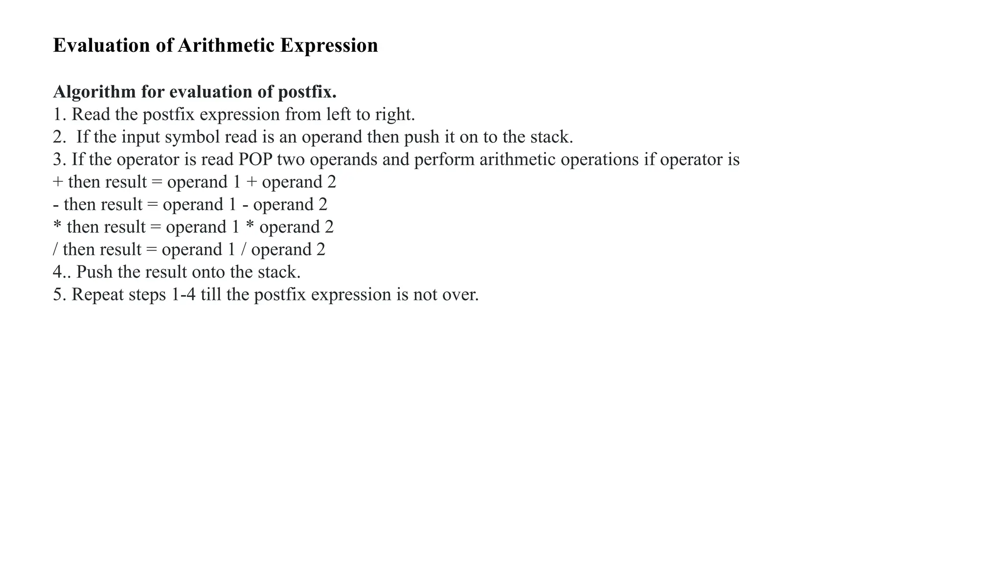 Evaluation of Arithmetic Expression
Algorithm for evaluation of postfix.
1. Read the postfix expression from left to right.
2. If the input symbol read is an operand then push it on to the stack.
3. If the operator is read POP two operands and perform arithmetic operations if operator is
+ then result = operand 1 + operand 2
- then result = operand 1 - operand 2
* then result = operand 1 * operand 2
/ then result = operand 1 / operand 2
4.. Push the result onto the stack.
5. Repeat steps 1-4 till the postfix expression is not over.
 