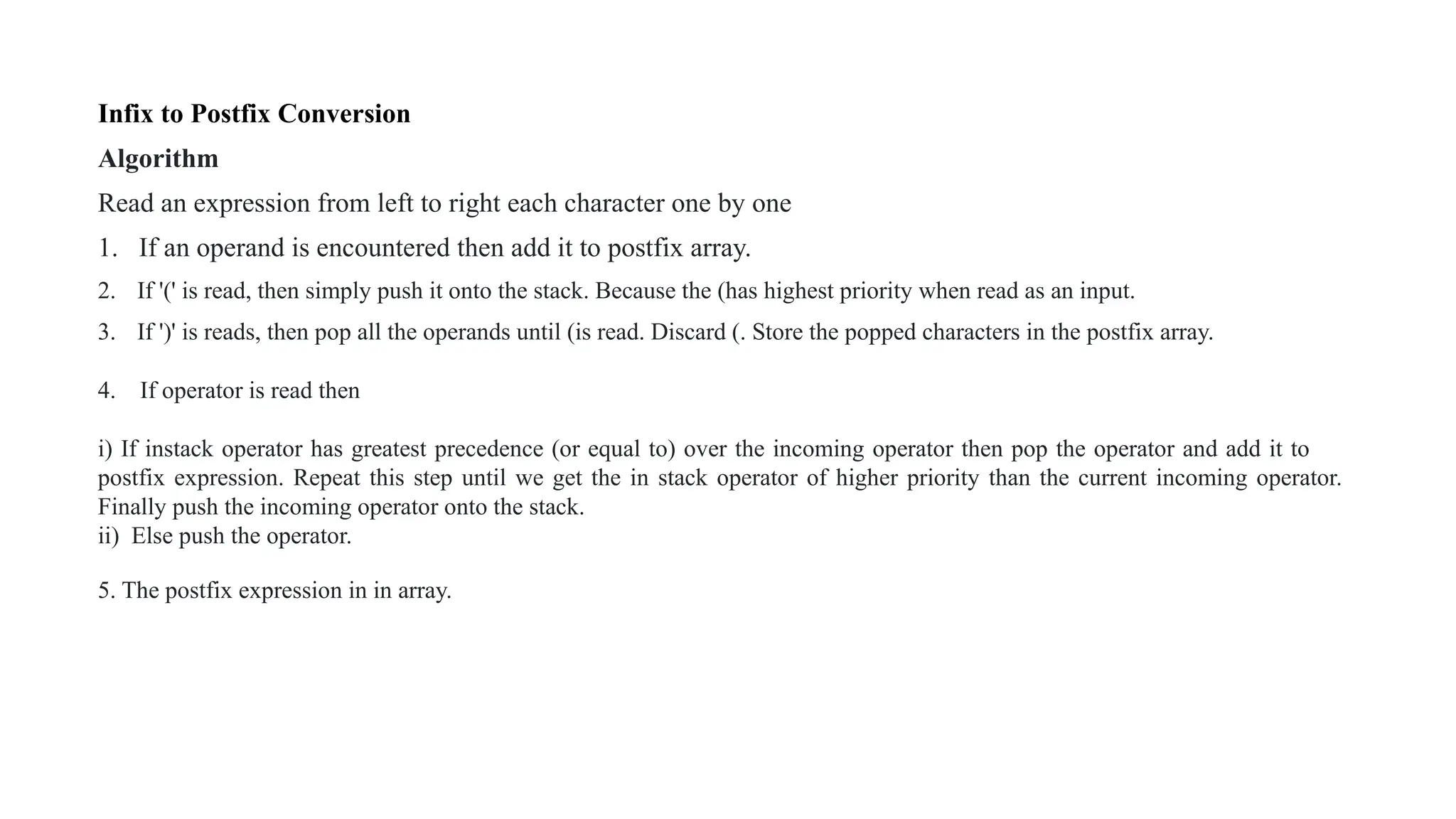 Infix to Postfix Conversion
Algorithm
Read an expression from left to right each character one by one
1. If an operand is encountered then add it to postfix array.
2. If '(' is read, then simply push it onto the stack. Because the (has highest priority when read as an input.
3. If ')' is reads, then pop all the operands until (is read. Discard (. Store the popped characters in the postfix array.
4. If operator is read then
i) If instack operator has greatest precedence (or equal to) over the incoming operator then pop the operator and add it to
postfix expression. Repeat this step until we get the in stack operator of higher priority than the current incoming operator.
Finally push the incoming operator onto the stack.
ii) Else push the operator.
5. The postfix expression in in array.
 