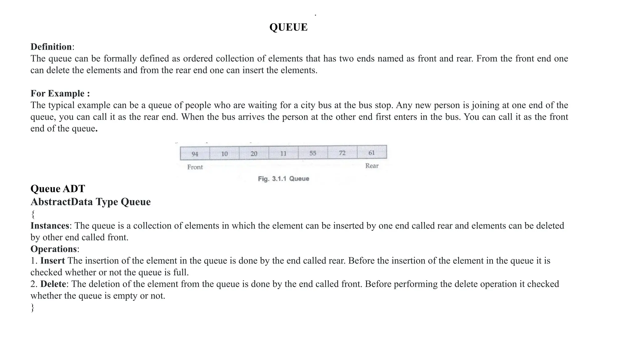 QUEUE
Definition:
The queue can be formally defined as ordered collection of elements that has two ends named as front and rear. From the front end one
can delete the elements and from the rear end one can insert the elements.
For Example :
The typical example can be a queue of people who are waiting for a city bus at the bus stop. Any new person is joining at one end of the
queue, you can call it as the rear end. When the bus arrives the person at the other end first enters in the bus. You can call it as the front
end of the queue.
Queue ADT
AbstractData Type Queue
{
Instances: The queue is a collection of elements in which the element can be inserted by one end called rear and elements can be deleted
by other end called front.
Operations:
1. Insert The insertion of the element in the queue is done by the end called rear. Before the insertion of the element in the queue it is
checked whether or not the queue is full.
2. Delete: The deletion of the element from the queue is done by the end called front. Before performing the delete operation it checked
whether the queue is empty or not.
}
.
 