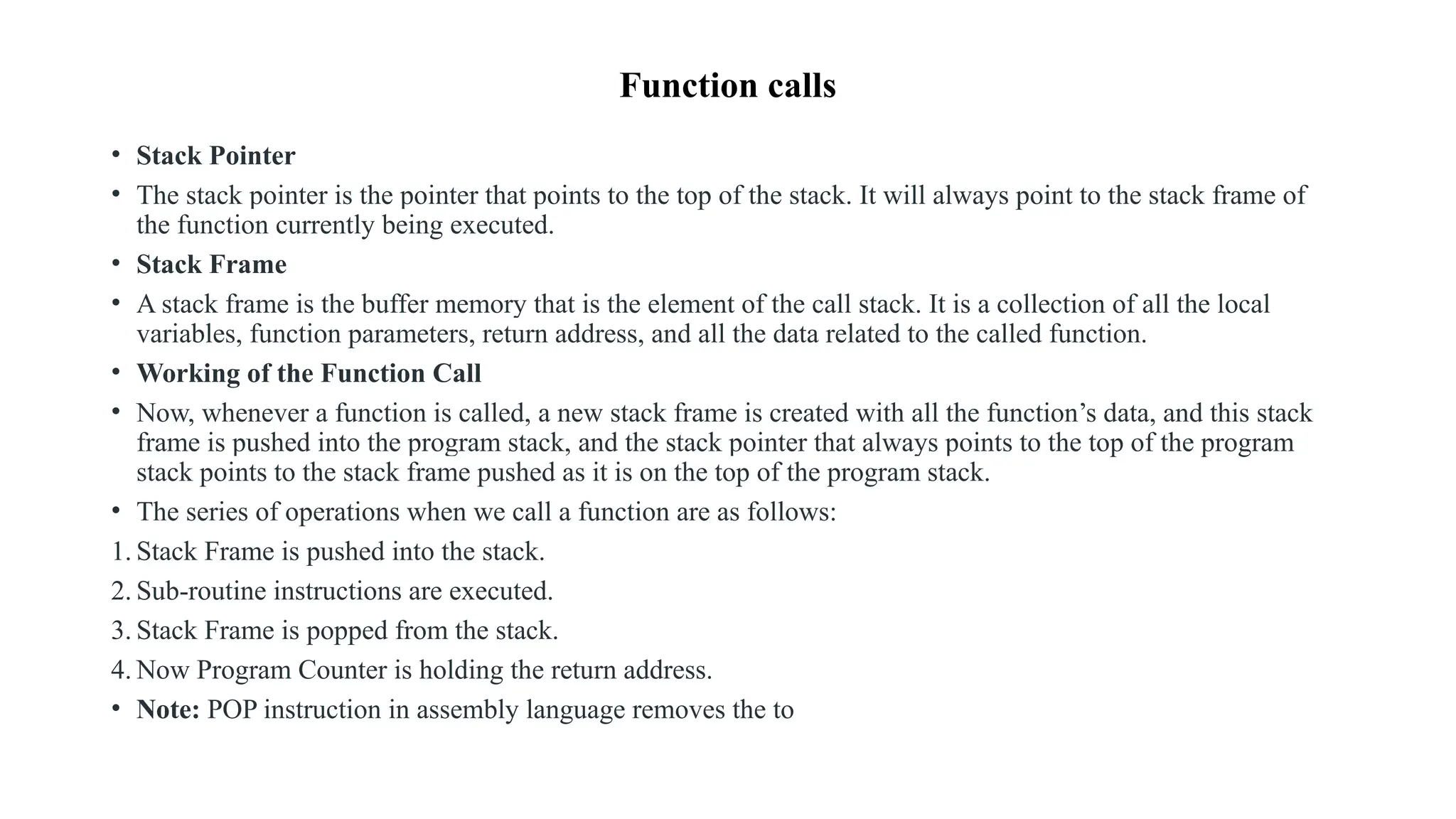 Function calls
• Stack Pointer
• The stack pointer is the pointer that points to the top of the stack. It will always point to the stack frame of
the function currently being executed.
• Stack Frame
• A stack frame is the buffer memory that is the element of the call stack. It is a collection of all the local
variables, function parameters, return address, and all the data related to the called function.
• Working of the Function Call
• Now, whenever a function is called, a new stack frame is created with all the function’s data, and this stack
frame is pushed into the program stack, and the stack pointer that always points to the top of the program
stack points to the stack frame pushed as it is on the top of the program stack.
• The series of operations when we call a function are as follows:
1. Stack Frame is pushed into the stack.
2. Sub-routine instructions are executed.
3. Stack Frame is popped from the stack.
4. Now Program Counter is holding the return address.
• Note: POP instruction in assembly language removes the to
 