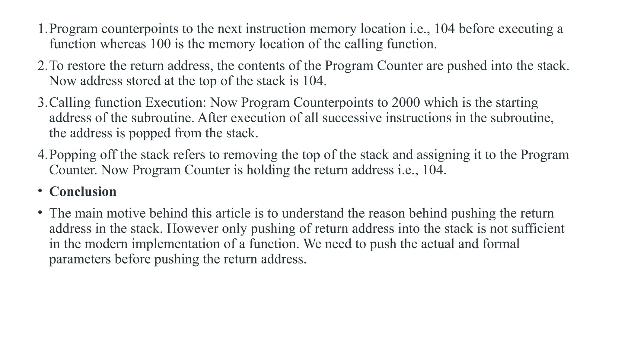 1.Program counterpoints to the next instruction memory location i.e., 104 before executing a
function whereas 100 is the memory location of the calling function.
2.To restore the return address, the contents of the Program Counter are pushed into the stack.
Now address stored at the top of the stack is 104.
3.Calling function Execution: Now Program Counterpoints to 2000 which is the starting
address of the subroutine. After execution of all successive instructions in the subroutine,
the address is popped from the stack.
4.Popping off the stack refers to removing the top of the stack and assigning it to the Program
Counter. Now Program Counter is holding the return address i.e., 104.
• Conclusion
• The main motive behind this article is to understand the reason behind pushing the return
address in the stack. However only pushing of return address into the stack is not sufficient
in the modern implementation of a function. We need to push the actual and formal
parameters before pushing the return address.
 