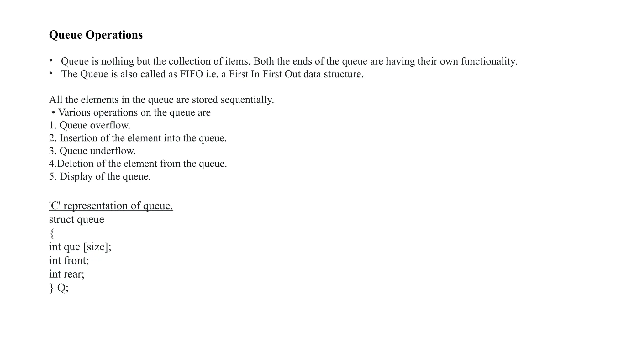 Queue Operations
• Queue is nothing but the collection of items. Both the ends of the queue are having their own functionality.
• The Queue is also called as FIFO i.e. a First In First Out data structure.
All the elements in the queue are stored sequentially.
• Various operations on the queue are
1. Queue overflow.
2. Insertion of the element into the queue.
3. Queue underflow.
4.Deletion of the element from the queue.
5. Display of the queue.
'C' representation of queue.
struct queue
{
int que [size];
int front;
int rear;
} Q;
 