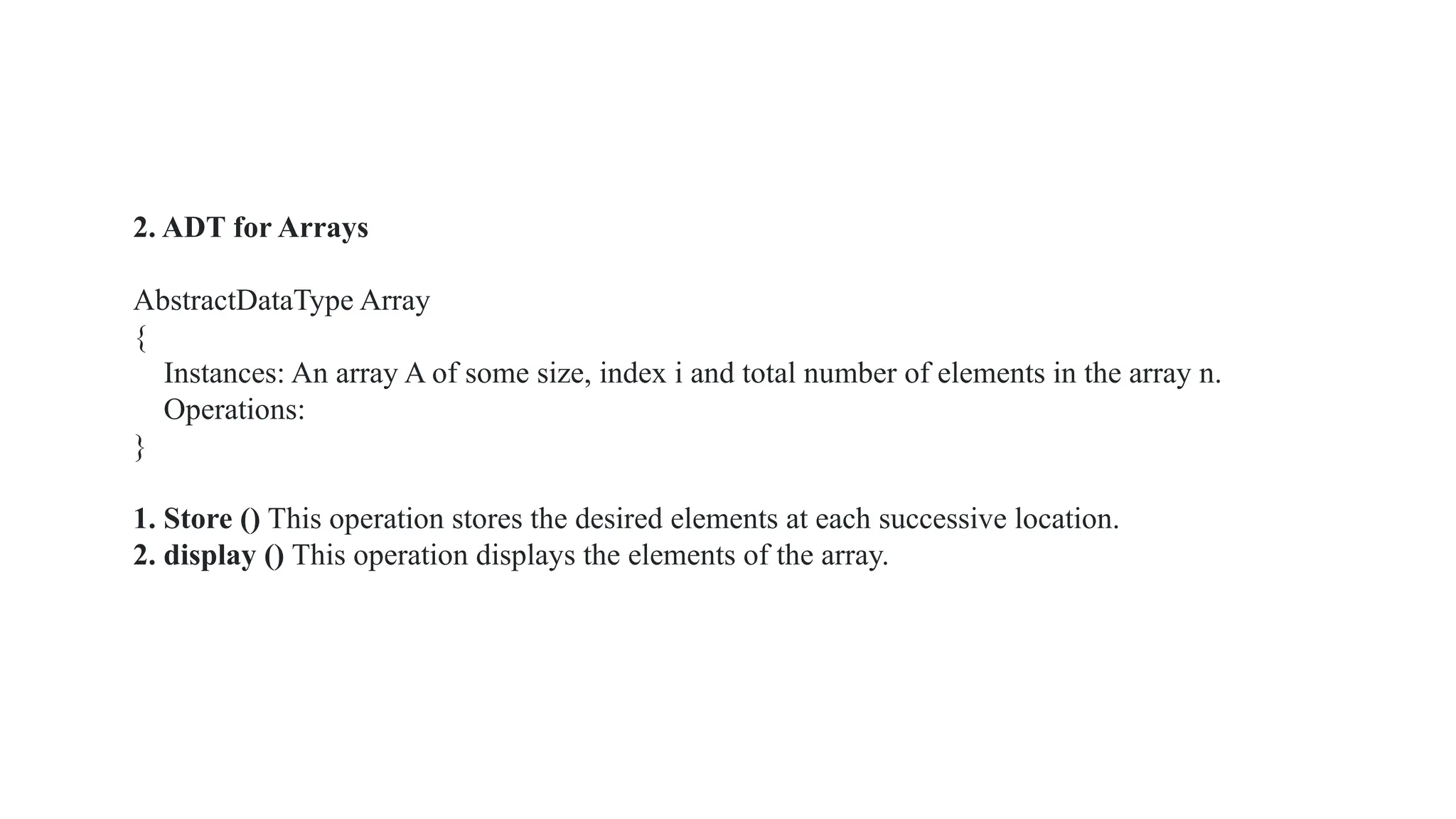 2. ADT for Arrays
AbstractDataType Array
{
Instances: An array A of some size, index i and total number of elements in the array n.
Operations:
}
1. Store () This operation stores the desired elements at each successive location.
2. display () This operation displays the elements of the array.
 