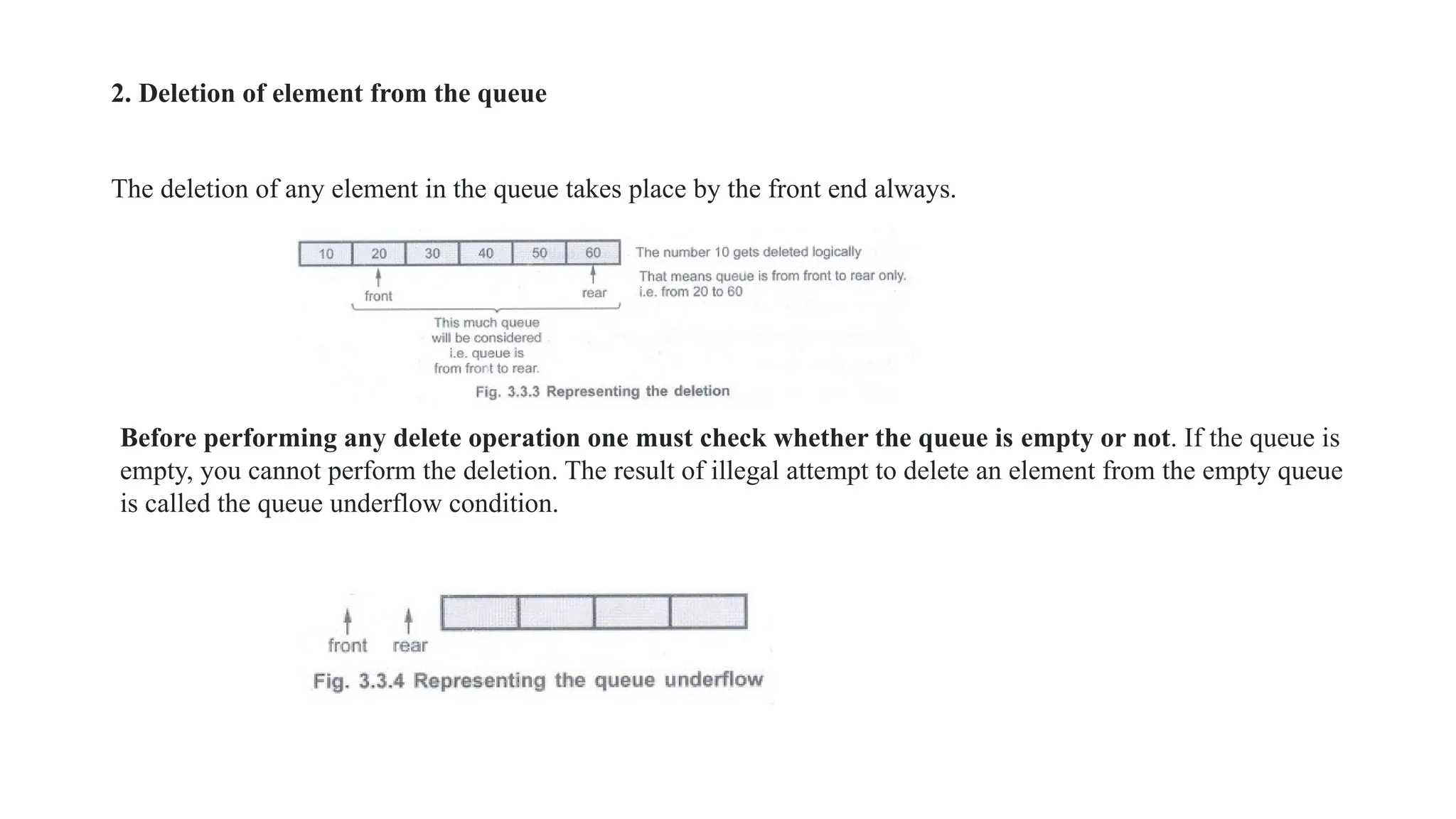 2. Deletion of element from the queue
The deletion of any element in the queue takes place by the front end always.
Before performing any delete operation one must check whether the queue is empty or not. If the queue is
empty, you cannot perform the deletion. The result of illegal attempt to delete an element from the empty queue
is called the queue underflow condition.
 