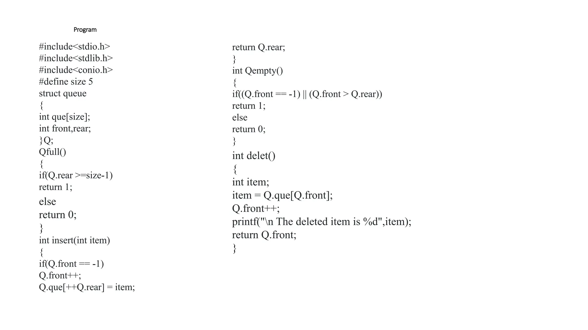 Program
#include<stdio.h>
#include<stdlib.h>
#include<conio.h>
#define size 5
struct queue
{
int que[size];
int front,rear;
}Q;
Qfull()
{
if(Q.rear >=size-1)
return 1;
else
return 0;
}
int insert(int item)
{
if(Q.front == -1)
Q.front++;
Q.que[++Q.rear] = item;
return Q.rear;
}
int Qempty()
{
if((Q.front == -1) || (Q.front > Q.rear))
return 1;
else
return 0;
}
int delet()
{
int item;
item = Q.que[Q.front];
Q.front++;
printf("n The deleted item is %d",item);
return Q.front;
}
 