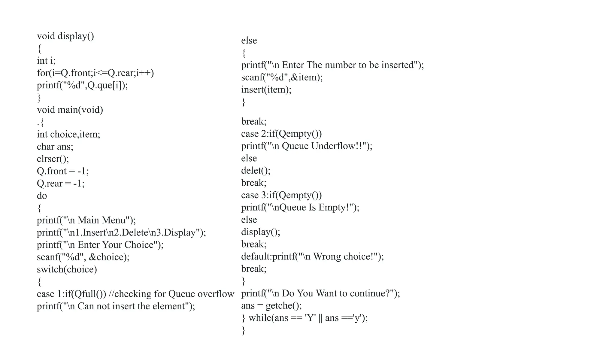 void display()
{
int i;
for(i=Q.front;i<=Q.rear;i++)
printf("%d",Q.que[i]);
}
void main(void)
.{
int choice,item;
char ans;
clrscr();
Q.front = -1;
Q.rear = -1;
do
{
printf("n Main Menu");
printf("n1.Insertn2.Deleten3.Display");
printf("n Enter Your Choice");
scanf("%d", &choice);
switch(choice)
{
case 1:if(Qfull()) //checking for Queue overflow
printf("n Can not insert the element");
else
{
printf("n Enter The number to be inserted");
scanf("%d",&item);
insert(item);
}
break;
case 2:if(Qempty())
printf("n Queue Underflow!!");
else
delet();
break;
case 3:if(Qempty())
printf("nQueue Is Empty!");
else
display();
break;
default:printf("n Wrong choice!");
break;
}
printf("n Do You Want to continue?");
ans = getche();
} while(ans == 'Y' || ans =='y');
}
 