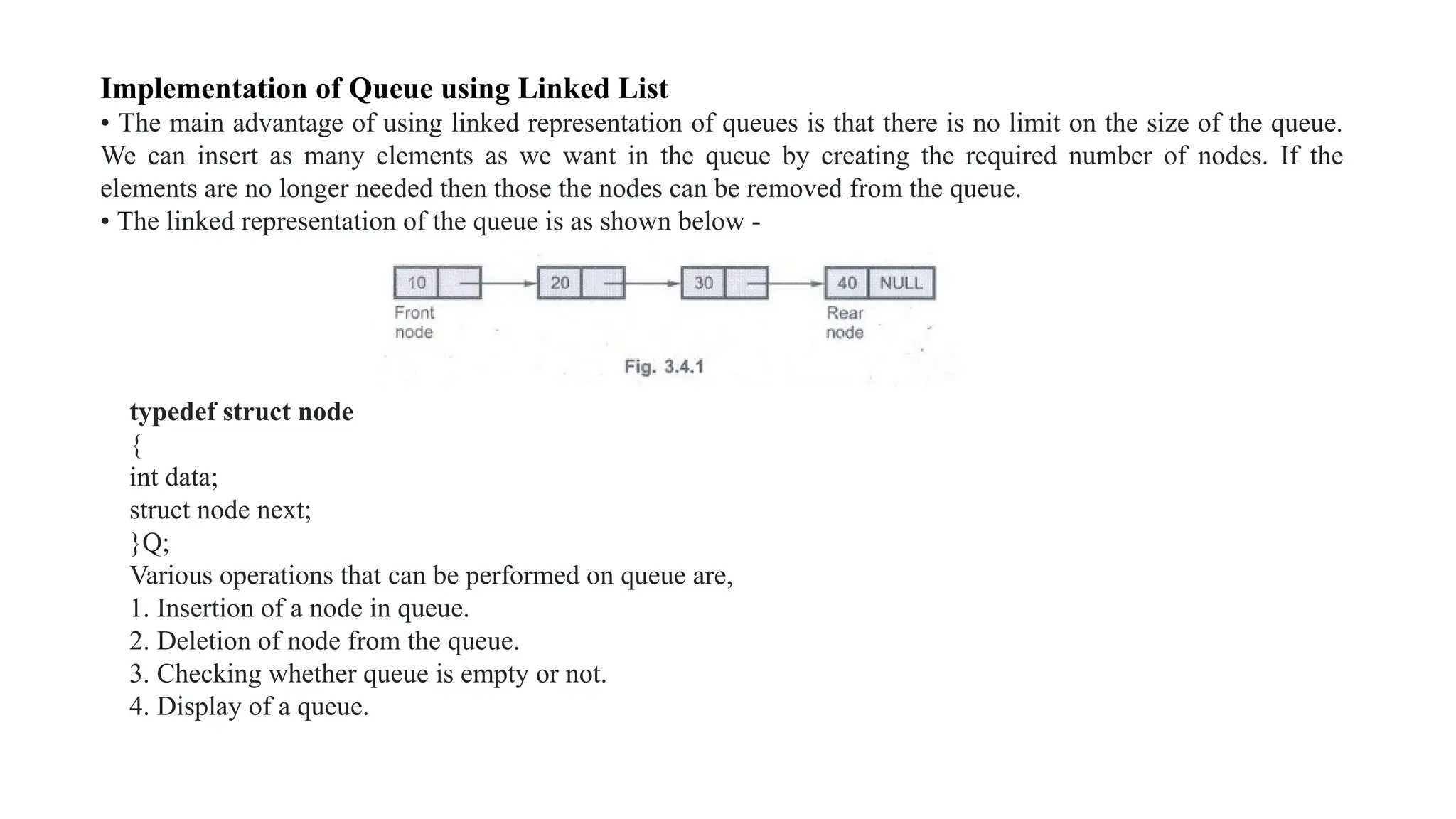 Implementation of Queue using Linked List
• The main advantage of using linked representation of queues is that there is no limit on the size of the queue.
We can insert as many elements as we want in the queue by creating the required number of nodes. If the
elements are no longer needed then those the nodes can be removed from the queue.
• The linked representation of the queue is as shown below -
typedef struct node
{
int data;
struct node next;
}Q;
Various operations that can be performed on queue are,
1. Insertion of a node in queue.
2. Deletion of node from the queue.
3. Checking whether queue is empty or not.
4. Display of a queue.
 