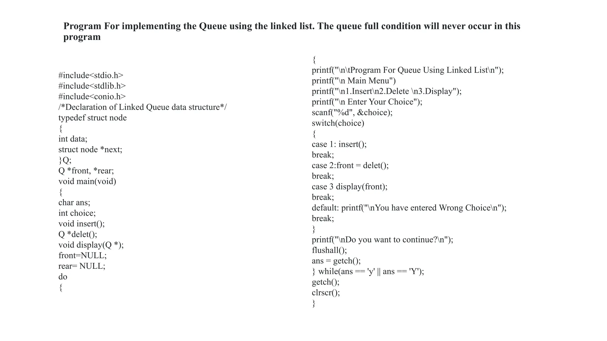 Program For implementing the Queue using the linked list. The queue full condition will never occur in this
program
#include<stdio.h>
#include<stdlib.h>
#include<conio.h>
/*Declaration of Linked Queue data structure*/
typedef struct node
{
int data;
struct node *next;
}Q;
Q *front, *rear;
void main(void)
{
char ans;
int choice;
void insert();
Q *delet();
void display(Q *);
front=NULL;
rear= NULL;
do
{
{
printf("ntProgram For Queue Using Linked Listn");
printf("n Main Menu")
printf("n1.Insertn2.Delete n3.Display");
printf("n Enter Your Choice");
scanf("%d", &choice);
switch(choice)
{
case 1: insert();
break;
case 2:front = delet();
break;
case 3 display(front);
break;
default: printf("nYou have entered Wrong Choicen");
break;
}
printf("nDo you want to continue?n");
flushall();
ans = getch();
} while(ans == 'y' || ans == 'Y');
getch();
clrscr();
}
 