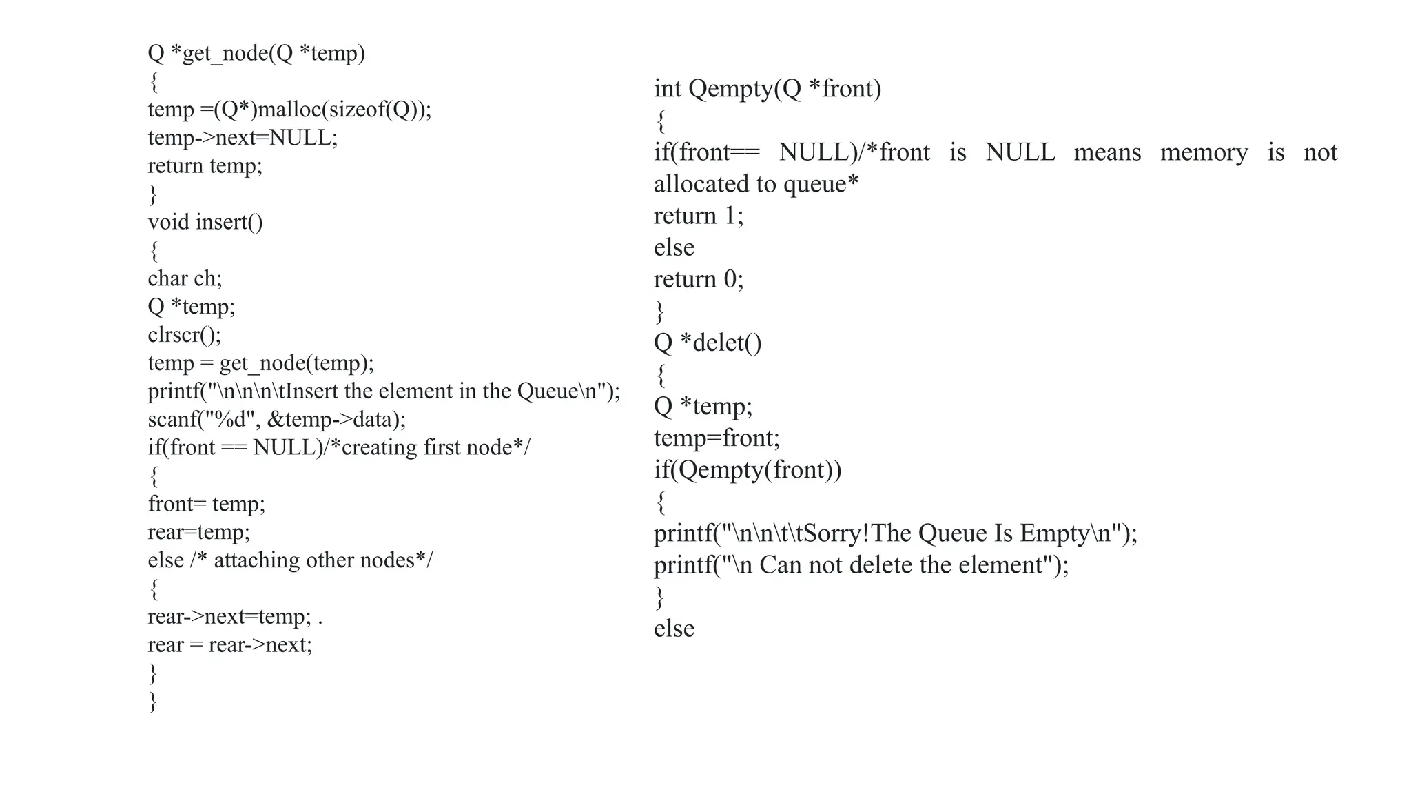 Q *get_node(Q *temp)
{
temp =(Q*)malloc(sizeof(Q));
temp->next=NULL;
return temp;
}
void insert()
{
char ch;
Q *temp;
clrscr();
temp = get_node(temp);
printf("nnntInsert the element in the Queuen");
scanf("%d", &temp->data);
if(front == NULL)/*creating first node*/
{
front= temp;
rear=temp;
else /* attaching other nodes*/
{
rear->next=temp; .
rear = rear->next;
}
}
int Qempty(Q *front)
{
if(front== NULL)/*front is NULL means memory is not
allocated to queue*
return 1;
else
return 0;
}
Q *delet()
{
Q *temp;
temp=front;
if(Qempty(front))
{
printf("nnttSorry!The Queue Is Emptyn");
printf("n Can not delete the element");
}
else
 