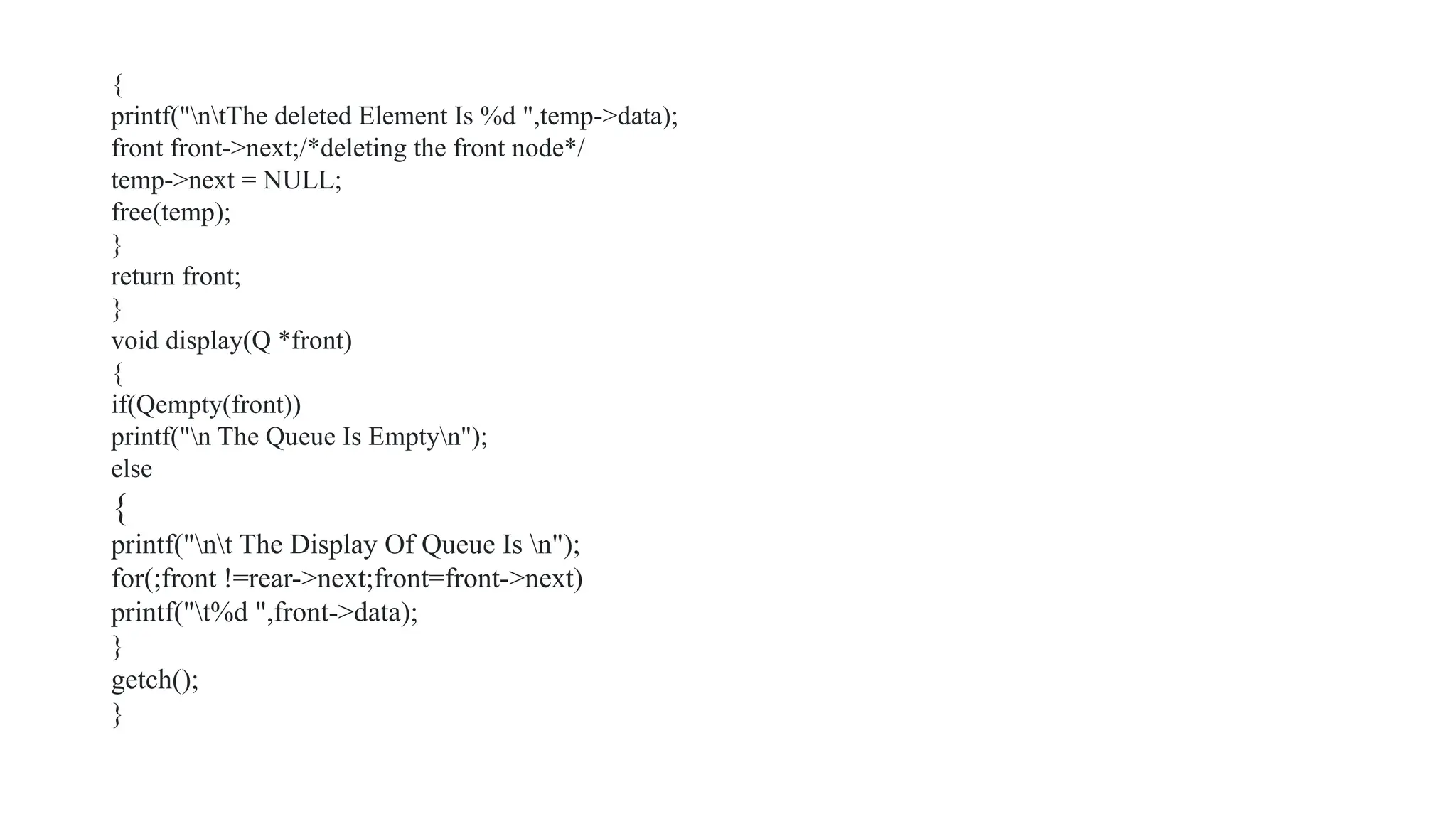 {
printf("ntThe deleted Element Is %d ",temp->data);
front front->next;/*deleting the front node*/
temp->next = NULL;
free(temp);
}
return front;
}
void display(Q *front)
{
if(Qempty(front))
printf("n The Queue Is Emptyn");
else
{
printf("nt The Display Of Queue Is n");
for(;front !=rear->next;front=front->next)
printf("t%d ",front->data);
}
getch();
}
 