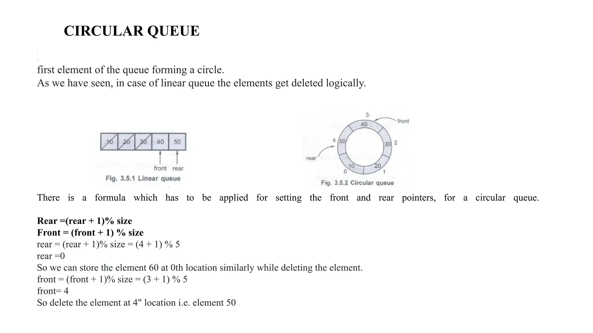 CIRCULAR QUEUE
Definition Circular queue is a special version of queue where the last element of the queue is connected to the
first element of the queue forming a circle.
As we have seen, in case of linear queue the elements get deleted logically.
There is a formula which has to be applied for setting the front and rear pointers, for a circular queue.
Rear =(rear + 1)% size
Front = (front + 1) % size
rear = (rear + 1)% size = (4 + 1) % 5
rear =0
So we can store the element 60 at 0th location similarly while deleting the element.
front = (front + 1)% size = (3 + 1) % 5
front= 4
So delete the element at 4" location i.e. element 50
 