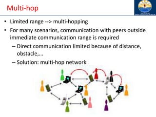 Multi-hop
• Limited range --> multi-hopping
• For many scenarios, communication with peers outside
immediate communication range is required
– Direct communication limited because of distance,
obstacle,...
– Solution: multi-hop network
 