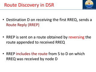 Route Discovery in DSR
• Destination D on receiving the first RREQ, sends a
Route Reply (RREP)
• RREP is sent on a route obtained by reversing the
route appended to received RREQ
• RREP includes the route from S to D on which
RREQ was received by node D
 