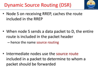 Dynamic Source Routing (DSR)
• Node S on receiving RREP, caches the route
included in the RREP
• When node S sends a data packet to D, the entire
route is included in the packet header
– hence the name source routing
• Intermediate nodes use the source route
included in a packet to determine to whom a
packet should be forwarded
 