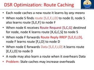 DSR Optimization: Route Caching
• Each node caches a new route it learns by any means
• When node S finds route [S,E,F,J,D] to node D, node S
also learns route [S,E,F] to node F
• When node K receives Route Request [S,C,G] destined
for node, node K learns route [K,G,C,S] to node S
• When node F forwards Route Reply RREP [S,E,F,J,D],
node F learns route [F,J,D] to node D
• When node E forwards Data [S,E,F,J,D] it learns route
[E,F,J,D] to node D
• A node may also learn a route when it overhears Data
• Problem: Stale caches may increase overheads
 