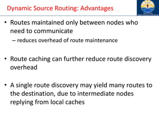 Dynamic Source Routing: Advantages
• Routes maintained only between nodes who
need to communicate
– reduces overhead of route maintenance
• Route caching can further reduce route discovery
overhead
• A single route discovery may yield many routes to
the destination, due to intermediate nodes
replying from local caches
 