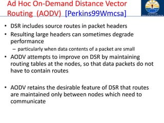 Ad Hoc On-Demand Distance Vector
Routing (AODV) [Perkins99Wmcsa]
• DSR includes source routes in packet headers
• Resulting large headers can sometimes degrade
performance
– particularly when data contents of a packet are small
• AODV attempts to improve on DSR by maintaining
routing tables at the nodes, so that data packets do not
have to contain routes
• AODV retains the desirable feature of DSR that routes
are maintained only between nodes which need to
communicate
 