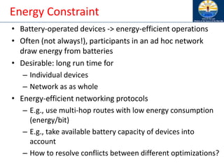 Energy Constraint
• Battery-operated devices -> energy-efficient operations
• Often (not always!), participants in an ad hoc network
draw energy from batteries
• Desirable: long run time for
– Individual devices
– Network as as whole
• Energy-efficient networking protocols
– E.g., use multi-hop routes with low energy consumption
(energy/bit)
– E.g., take available battery capacity of devices into
account
– How to resolve conflicts between different optimizations?
 
