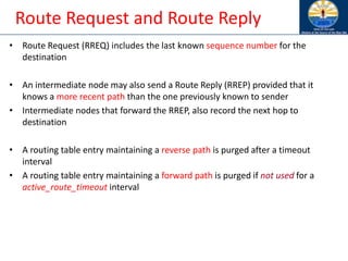 Route Request and Route Reply
• Route Request (RREQ) includes the last known sequence number for the
destination
• An intermediate node may also send a Route Reply (RREP) provided that it
knows a more recent path than the one previously known to sender
• Intermediate nodes that forward the RREP, also record the next hop to
destination
• A routing table entry maintaining a reverse path is purged after a timeout
interval
• A routing table entry maintaining a forward path is purged if not used for a
active_route_timeout interval
 