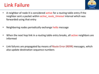 Link Failure
• A neighbor of node X is considered active for a routing table entry if the
neighbor sent a packet within active_route_timeout interval which was
forwarded using that entry
• Neighboring nodes periodically exchange hello message
• When the next hop link in a routing table entry breaks, all active neighbors are
informed
• Link failures are propagated by means of Route Error (RERR) messages, which
also update destination sequence numbers
 