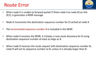 Route Error
• When node X is unable to forward packet P (from node S to node D) on link
(X,Y), it generates a RERR message
• Node X increments the destination sequence number for D cached at node X
• The incremented sequence number N is included in the RERR
• When node S receives the RERR, it initiates a new route discovery for D using
destination sequence number at least as large as N
• When node D receives the route request with destination sequence number N,
node D will set its sequence number to N, unless it is already larger than N
 