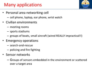 Many applications
• Personal area networking cell
– cell phone, laptop, ear phone, wrist watch
• Civilian environments
– meeting rooms
– sports stadiums
– groups of boats, small aircraft (wired REALLY impractical!!)
• Emergency operations
– search-and-rescue
– policing and fire fighting
• Sensor networks
– Groups of sensors embedded in the environment or scattered
over a target area
 
