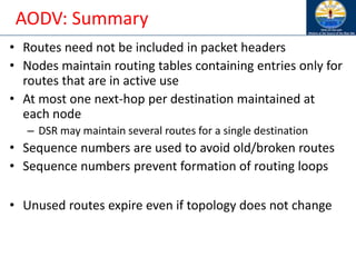 AODV: Summary
• Routes need not be included in packet headers
• Nodes maintain routing tables containing entries only for
routes that are in active use
• At most one next-hop per destination maintained at
each node
– DSR may maintain several routes for a single destination
• Sequence numbers are used to avoid old/broken routes
• Sequence numbers prevent formation of routing loops
• Unused routes expire even if topology does not change
 