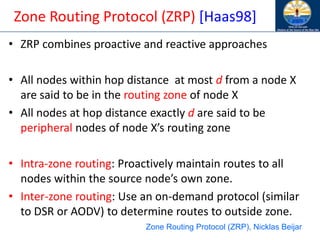 Zone Routing Protocol (ZRP) [Haas98]
• ZRP combines proactive and reactive approaches
• All nodes within hop distance at most d from a node X
are said to be in the routing zone of node X
• All nodes at hop distance exactly d are said to be
peripheral nodes of node X’s routing zone
• Intra-zone routing: Proactively maintain routes to all
nodes within the source node’s own zone.
• Inter-zone routing: Use an on-demand protocol (similar
to DSR or AODV) to determine routes to outside zone.
Zone Routing Protocol (ZRP), Nicklas Beijar
 