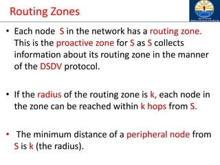 Routing Zones
• Each node S in the network has a routing zone.
This is the proactive zone for S as S collects
information about its routing zone in the manner
of the DSDV protocol.
• If the radius of the routing zone is k, each node in
the zone can be reached within k hops from S.
• The minimum distance of a peripheral node from
S is k (the radius).
 