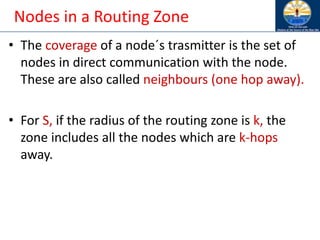 Nodes in a Routing Zone
• The coverage of a node´s trasmitter is the set of
nodes in direct communication with the node.
These are also called neighbours (one hop away).
• For S, if the radius of the routing zone is k, the
zone includes all the nodes which are k-hops
away.
 
