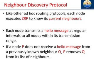 Neighbour Discovery Protocol
• Like other ad hoc routing protocols, each node
executes ZRP to know its current neighbours.
• Each node transmits a hello message at regular
intervals to all nodes within its transmission
range.
• If a node P does not receive a hello message from
a previously known neighbour Q, P removes Q
from its list of neighbours.
 
